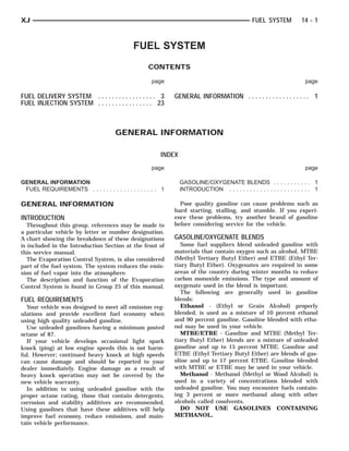 XJ                                                                                              FUEL SYSTEM           14 - 1



                                             FUEL SYSTEM
                                                   CONTENTS

                                                    page                                                                page

FUEL DELIVERY SYSTEM . . . . . . . . . . . . . . . . . 3     GENERAL INFORMATION . . . . . . . . . . . . . . . . . . 1
FUEL INJECTION SYSTEM . . . . . . . . . . . . . . . . 23



                                      GENERAL INFORMATION

                                                        INDEX
                                                    page                                                                page

GENERAL INFORMATION                                             GASOLINE/OXYGENATE BLENDS . . . . . . . . . . . 1
 FUEL REQUIREMENTS . . . . . . . . . . . . . . . . . . . 1      INTRODUCTION . . . . . . . . . . . . . . . . . . . . . . . . 1

GENERAL INFORMATION                                            Poor quality gasoline can cause problems such as
                                                             hard starting, stalling, and stumble. If you experi-
INTRODUCTION                                                 ence these problems, try another brand of gasoline
   Throughout this group, references may be made to          before considering service for the vehicle.
a particular vehicle by letter or number designation.
A chart showing the breakdown of these designations          GASOLINE/OXYGENATE BLENDS
is included in the Introduction Section at the front of         Some fuel suppliers blend unleaded gasoline with
this service manual.                                         materials that contain oxygen such as alcohol, MTBE
   The Evaporation Control System, is also considered        (Methyl Tertiary Butyl Ether) and ETBE (Ethyl Ter-
part of the fuel system. The system reduces the emis-        tiary Butyl Ether). Oxygenates are required in some
sion of fuel vapor into the atmosphere.                      areas of the country during winter months to reduce
   The description and function of the Evaporation           carbon monoxide emissions. The type and amount of
Control System is found in Group 25 of this manual.          oxygenate used in the blend is important.
                                                                The following are generally used in gasoline
FUEL REQUIREMENTS                                            blends:
  Your vehicle was designed to meet all emission reg-           Ethanol - (Ethyl or Grain Alcohol) properly
ulations and provide excellent fuel economy when             blended, is used as a mixture of 10 percent ethanol
using high quality unleaded gasoline.                        and 90 percent gasoline. Gasoline blended with etha-
  Use unleaded gasolines having a minimum posted             nol may be used in your vehicle.
octane of 87.                                                   MTBE/ETBE - Gasoline and MTBE (Methyl Ter-
  If your vehicle develops occasional light spark            tiary Butyl Ether) blends are a mixture of unleaded
knock (ping) at low engine speeds this is not harm-          gasoline and up to 15 percent MTBE. Gasoline and
ful. However; continued heavy knock at high speeds           ETBE (Ethyl Tertiary Butyl Ether) are blends of gas-
can cause damage and should be reported to your              oline and up to 17 percent ETBE. Gasoline blended
dealer immediately. Engine damage as a result of             with MTBE or ETBE may be used in your vehicle.
heavy knock operation may not be covered by the                 Methanol - Methanol (Methyl or Wood Alcohol) is
new vehicle warranty.                                        used in a variety of concentrations blended with
  In addition to using unleaded gasoline with the            unleaded gasoline. You may encounter fuels contain-
proper octane rating, those that contain detergents,         ing 3 percent or more methanol along with other
corrosion and stability additives are recommended.           alcohols called cosolvents.
Using gasolines that have these additives will help             DO NOT USE GASOLINES CONTAINING
improve fuel economy, reduce emissions, and main-            METHANOL.
tain vehicle performance.
 