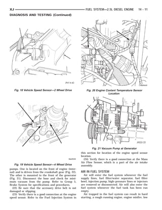 XJ                                                          FUEL SYSTEM—2.5L DIESEL ENGINE             14 - 11
DIAGNOSIS AND TESTING (Continued)




     Fig. 18 Vehicle Speed Sensor—2 Wheel Drive              Fig. 20 Engine Coolant Temperature Sensor
                                                                              Location




                                                                 Fig. 21 Vacuum Pump at Generator
                                                         this section for location of the engine speed sensor
                                                         location.
                                                           (24) Verify there is a good connection at the Mass
                                                         Air Flow Sensor, which is a part of the air intake
     Fig. 19 Vehicle Speed Sensor—4 Wheel Drive          assembly.
pumps. One is located on the front of engine (inter-
nal) and is driven from the crankshaft gear (Fig. 22).   AIR IN FUEL SYSTEM
The other is mounted to the front of the generator         Air will enter the fuel system whenever the fuel
(Fig. 21). Disconnect the hose and check for mini-       supply lines, fuel filter/water separator, fuel filter
mum vacuum from the pump. Refer to Group 5,              bowl, injection pump, high–pressure lines or injectors
Brake System for specifications and procedures.          are removed or disconnected. Air will also enter the
  (22) Be sure that the accessory drive belt is not      fuel system whenever the fuel tank has been run
damaged or slipping.                                     empty.
  (23) Verify there is a good connection at the engine     Air trapped in the fuel system can result in hard
speed sensor. Refer to the Fuel Injection System in      starting, a rough running engine, engine misfire, low
 