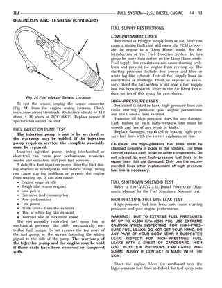 XJ                                                          FUEL SYSTEM—2.5L DIESEL ENGINE               14 - 13
DIAGNOSIS AND TESTING (Continued)
                                                         FUEL SUPPLY RESTRICTIONS
                                                         LOW–PRESSURE LINES
                                                            Restricted or Plugged supply lines or fuel filter can
                                                         cause a timing fault that will cause the PCM to oper-
                                                         ate the engine in a “Limp Home” mode. See the
                                                         introduction of the Fuel Injection System in this
                                                         group for more information on the Limp Home mode.
                                                         Fuel supply line restrictions can cause starting prob-
                                                         lems and prevent the engine from revving up. The
                                                         starting problems include; low power and blue or
                                                         white fog like exhaust. Test all fuel supply lines for
                                                         restrictions or blockage. Flush or replace as neces-
                                                         sary. Bleed the fuel system of air once a fuel supply
                                                         line has been replaced. Refer to the Air Bleed Proce-
                                                         dure section of this group for procedures.
       Fig. 24 Fuel Injector Sensor Location
                                                         HIGH–PRESSURE LINES
  To test the sensor, unplug the sensor connector
                                                           Restricted (kinked or bent) high–pressure lines can
(Fig. 24) from the engine wiring harness. Check
                                                         cause starting problems, poor engine performance
resistance across terminals. Resistance should be 110
                                                         and black smoke from exhaust.
ohms Ϯ 10 ohms at 20°C (68°F). Replace sensor if
                                                           Examine all high–pressure lines for any damage.
specification cannot be met.
                                                         Each radius on each high–pressure line must be
                                                         smooth and free of any bends or kinks.
FUEL INJECTION PUMP TEST                                   Replace damaged, restricted or leaking high–pres-
  The injection pump is not to be serviced or
                                                         sure fuel lines with the correct replacement line.
the warranty may be voided. If the injection
pump requires service, the complete assembly             CAUTION: The high–pressure fuel lines must be
must be replaced.                                        clamped securely in place in the holders. The lines
  Incorrect injection pump timing (mechanical or         cannot contact each other or other components. Do
electrical) can cause poor performance, excessive        not attempt to weld high–pressure fuel lines or to
smoke and emissions and poor fuel economy.               repair lines that are damaged. Only use the recom-
  A defective fuel injection pump, defective fuel tim-   mended lines when replacement of high–pressure
ing solenoid or misadjusted mechanical pump timing       fuel line is necessary.
can cause starting problems or prevent the engine
from revving up. It can also cause:
  • Engine surge at idle                                 FUEL SHUTDOWN SOLENOID TEST
  • Rough idle (warm engine)                               Refer to 1997 ZJ/ZG 2.5L Diesel Powertrain Diag-
  • Low power                                            nostic Manual for the Fuel Shutdown Solenoid test.
  • Excessive fuel consumption
  • Poor performance                                     HIGH-PRESSURE FUEL LINE LEAK TEST
  • Low power                                              High–pressure fuel line leaks can cause starting
  • Black smoke from the exhaust                         problems and poor engine performance.
  • Blue or white fog like exhaust
  • Incorrect idle or maximum speed                      WARNING: DUE TO EXTREME FUEL PRESSURES
  The electronically controlled fuel pump has no         OF UP TO 45,000 KPA (6526 PSI), USE EXTREME
mechanical governor like older mechanically con-         CAUTION WHEN INSPECTING FOR HIGH–PRES-
trolled fuel pumps. Do not remove the top cover of       SURE FUEL LEAKS. DO NOT GET YOUR HAND, OR
the fuel pump, or the screws fastening the wiring        ANY PART OF YOUR BODY NEAR A SUSPECTED
pigtail to the side of the pump. The warranty of         LEAK. INSPECT FOR HIGH–PRESSURE FUEL
the injection pump and the engine may be void            LEAKS WITH A SHEET OF CARDBOARD. HIGH
if those seals have been removed or tampered             FUEL INJECTION PRESSURE CAN CAUSE PER-
with.                                                    SONAL INJURY IF CONTACT IS MADE WITH THE
                                                         SKIN.

                                                           Start the engine. Move the cardboard over the
                                                         high–pressure fuel lines and check for fuel spray onto
 