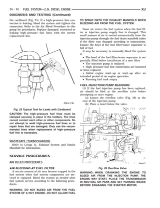 14 - 14   FUEL SYSTEM—2.5L DIESEL ENGINE                                                                    XJ
DIAGNOSIS AND TESTING (Continued)
the cardboard (Fig. 25). If a high–pressure line con-   TO SPRAY ONTO THE EXHAUST MANIFOLD WHEN
nection is leaking, bleed the system and tighten the    BLEEDING AIR FROM THE FUEL SYSTEM.
connection. Refer to the Air Bleed Procedure in this
group for procedures. Replace damaged, restricted or        Some air enters the fuel system when the fuel fil-
leaking high–pressure fuel lines with the correct       ter or injection pump supply line is changed. This
replacement line.                                       small amount of air is vented automatically from the
                                                        injection pump through the fuel drain manifold tubes
                                                        if the filter was changed according to instructions.
                                                        Ensure the bowl of the fuel filter/water separator is
                                                        full of fuel
                                                            It may be necessary to manually bleed the system
                                                        if:
                                                            • The bowl of the fuel filter/water separator is not
                                                        partially filled before installation of a new filter
                                                            • The injection pump is replaced
                                                            • High–pressure fuel line connections are loosened
                                                        or lines replaced
                                                            • Initial engine start–up or start–up after an
                                                        extended period of no engine operation
                                                            • Running fuel tank empty

                                                        FUEL INJECTION PUMP BLEEDING
                                                          (1) If the fuel injection pump has been replaced,
                                                        air should be bled at the overflow valve before
                                                        attempting to start engine.
                                                            (a) Loosen the overflow valve (Fig. 26) at the
                                                          rear of the injection pump.
                                                            (b) Place a towel below the valve.

   Fig. 25 Typical Test for Leaks with Cardboard
CAUTION: The high–pressure fuel lines must be
clamped securely in place in the holders. The lines
cannot contact each other or other components. Do
not attempt to weld high–pressure fuel lines or to
repair lines that are damaged. Only use the recom-
mended lines when replacement of high–pressure
fuel line is necessary.


WASTEGATE (TURBOCHARGER)
 Refer to Group 11, Exhaust System and Intake
Manifold for information.


SERVICE PROCEDURES
AIR BLEED PROCEDURES
AIR BLEEDING AT FUEL FILTER                                            Fig. 26 Overflow Valve
  A certain amount of air may become trapped in the     WARNING: WHEN CRANKING THE ENGINE TO
fuel system when fuel system components are ser-        BLEED AIR FROM THE INJECTION PUMP, THE
viced or replaced. Bleed the system as needed after     ENGINE MAY START. PLACE THE TRANSMISSION
fuel system service according to the following proce-   IN NEUTRAL OR PARK AND SET PARKING BRAKE
dures.                                                  BEFORE ENGAGING THE STARTER MOTOR.
WARNING: DO NOT BLEED AIR FROM THE FUEL
SYSTEM OF A HOT ENGINE. DO NOT ALLOW FUEL
 