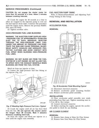 XJ                                                          FUEL SYSTEM—2.5L DIESEL ENGINE             14 - 15
SERVICE PROCEDURES (Continued)
CAUTION: Do not engage the starter motor for             FUEL INJECTION PUMP TIMING
more than 30 seconds at a time. Allow 2 minutes            Refer to Removal/Installation and Adjusting Fuel
between cranking intervals.                              Pump Timing in this Group.

  (2) Crank the engine for 30 seconds at a time to
allow air trapped in the injection pump to vent out      REMOVAL AND INSTALLATION
the fuel injector drain tubes. Continue this procedure
until the engine starts. Observe the previous WARN-      ACCELERATOR PEDAL
ING and CAUTION.
  (3) Tighten overflow valve.                            REMOVAL

HIGH–PRESSURE FUEL LINE BLEEDING

WARNING: THE INJECTION PUMP SUPPLIES HIGH-
–PRESSURE FUEL OF APPROXIMATELY 59,000 KPA
(8,557 PSI) TO EACH INDIVIDUAL INJECTOR
THROUGH THE HIGH–PRESSURE LINES. FUEL
UNDER THIS AMOUNT OF PRESSURE CAN PENE-
TRATE THE SKIN AND CAUSE PERSONAL INJURY.
WEAR SAFETY GOGGLES AND ADEQUATE PRO-
TECTIVE CLOTHING AND AVOID CONTACT WITH
FUEL SPRAY WHEN BLEEDING HIGH–PRESSURE
FUEL LINES.


WARNING: DO NOT BLEED AIR FROM THE FUEL
SYSTEM OF A HOT ENGINE. DO NOT ALLOW FUEL
TO SPRAY ONTO THE EXHAUST MANIFOLD WHEN
BLEEDING AIR FROM THE FUEL SYSTEM.

  Bleed air from one injector at time.
  (1) Loosen the high–pressure fuel line fitting at
the injector (Fig. 27).




                                                             Fig. 28 Accelerator Pedal Mounting-Typical
                                                           (1) Disconnect electrical connector.
                                                           (2) Remove accelerator pedal mounting bracket
                                                         nuts. Remove accelerator pedal assembly.

                                                         INSTALLATION
                                                           (1) Place accelerator pedal assembly over studs
                                                         protruding from floor pan. Tighten mounting nuts to
                                                         5 N·m (46 in. lbs.) torque.
                                                           (2) Connect electrical connector.
Fig. 27 Bleeding High–Pressure Fuel Line—Typical           (3) Before starting the engine, operate the acceler-
                                                         ator pedal to check for any binding.
  (2) Crank the engine until all air has been bled
from the line. Do not operate the starter motor
                                                         AIR CLEANER ELEMENT
for longer than 30 seconds. Wait 2 minutes
between cranking intervals.                              REMOVAL
  (3) Start the engine and bleed one injector at a        (1) Remove hose clamp at Mass Air Flow Sensor.
time until the engine runs smoothly.                      (2) Remove hose from Mass Air Flow Sensor.
 