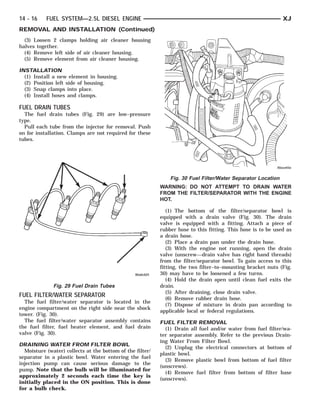 14 - 16    FUEL SYSTEM—2.5L DIESEL ENGINE                                                                     XJ
REMOVAL AND INSTALLATION (Continued)
  (3) Loosen 2 clamps holding air cleaner housing
halves together.
  (4) Remove left side of air cleaner housing.
  (5) Remove element from air cleaner housing.

INSTALLATION
  (1) Install a new element in housing.
  (2) Position left side of housing.
  (3) Snap clamps into place.
  (4) Install hoses and clamps.

FUEL DRAIN TUBES
  The fuel drain tubes (Fig. 29) are low–pressure
type.
  Pull each tube from the injector for removal. Push
on for installation. Clamps are not required for these
tubes.




                                                               Fig. 30 Fuel Filter/Water Separator Location
                                                           WARNING: DO NOT ATTEMPT TO DRAIN WATER
                                                           FROM THE FILTER/SEPARATOR WITH THE ENGINE
                                                           HOT.

                                                              (1) The bottom of the filter/separator bowl is
                                                           equipped with a drain valve (Fig. 30). The drain
                                                           valve is equipped with a fitting. Attach a piece of
                                                           rubber hose to this fitting. This hose is to be used as
                                                           a drain hose.
                                                              (2) Place a drain pan under the drain hose.
                                                              (3) With the engine not running, open the drain
                                                           valve (unscrew—drain valve has right hand threads)
                                                           from the filter/separator bowl. To gain access to this
                                                           fitting, the two filter–to–mounting bracket nuts (Fig.
                                                           30) may have to be loosened a few turns.
                                                              (4) Hold the drain open until clean fuel exits the
              Fig. 29 Fuel Drain Tubes                     drain.
                                                              (5) After draining, close drain valve.
FUEL FILTER/WATER SEPARATOR
                                                              (6) Remove rubber drain hose.
  The fuel filter/water separator is located in the
                                                              (7) Dispose of mixture in drain pan according to
engine compartment on the right side near the shock
                                                           applicable local or federal regulations.
tower. (Fig. 30).
  The fuel filter/water separator assembly contains        FUEL FILTER REMOVAL
the fuel filter, fuel heater element, and fuel drain         (1) Drain all fuel and/or water from fuel filter/wa-
valve (Fig. 30).                                           ter separator assembly. Refer to the previous Drain-
                                                           ing Water From Filter Bowl.
DRAINING WATER FROM FILTER BOWL
                                                             (2) Unplug the electrical connectors at bottom of
  Moisture (water) collects at the bottom of the filter/
                                                           plastic bowl.
separator in a plastic bowl. Water entering the fuel
                                                             (3) Remove plastic bowl from bottom of fuel filter
injection pump can cause serious damage to the
                                                           (unscrews).
pump. Note that the bulb will be illuminated for
                                                             (4) Remove fuel filter from bottom of filter base
approximately 2 seconds each time the key is
                                                           (unscrews).
initially placed in the ON position. This is done
for a bulb check.
 