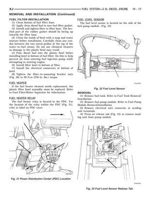 XJ                                                             FUEL SYSTEM—2.5L DIESEL ENGINE            14 - 17
REMOVAL AND INSTALLATION (Continued)
FUEL FILTER INSTALLATION                                    FUEL LEVEL SENSOR
  (1) Clean bottom of fuel filter base.                       The fuel level sensor is located on the side of the
  (2) Apply clean diesel fuel to new fuel filter gasket.    fuel pump module. (Fig. 32)
  (3) Install and tighten filter to filter base. The bev-
eled part of the rubber gasket should be facing up
towards the filter base.
  (4) Clean the inside of bowl with a soap and water
mixture before installation. Carefully clean any resi-
due between the two metal probes at the top of the
water–in–fuel sensor. Do not use chemical cleaners
as damage to the plastic bowl may result.
  (5) Pour diesel fuel into the plastic bowl before
installing bowl to bottom of fuel filter. Do this to help
prevent air from entering fuel injection pump while
attempting to starting engine.
  (6) Install filter bowl to bottom of filter.
  (7) Install the electrical connectors at bottom of
bowl.
  (8) Tighten the filter–to–mounting bracket nuts
(Fig. 30) to 28 N·m (250 in. lbs.) torque.

FUEL HEATER
  If the fuel heater element needs replacement, the
plastic filter bowl assembly must be replaced. Refer                     Fig. 32 Fuel Level Sensor
to Fuel Filter/Water Separator for information.             REMOVAL
                                                              (1) Remove fuel tank. Refer to Fuel Tank Removal/
FUEL HEATER RELAY                                           Installation.
  The fuel heater relay is located in the PDC. For            (2) Remove fuel pump module. Refer to Fuel Pump
the location of the relay within the PDC (Fig. 31),         Module Removal/Installation
refer to label on PDC cover.                                  (3) Remove electrical wire connector at sending
                                                            unit terminals.
                                                              (4) Press on release tab (Fig. 33) to remove send-
                                                            ing unit from pump module.




 Fig. 31 Power Distribution Center (PDC) Location


                                                                   Fig. 33 Fuel Level Sensor Release Tab
 