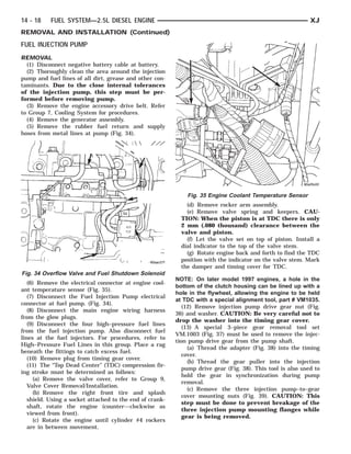 14 - 18    FUEL SYSTEM—2.5L DIESEL ENGINE                                                                    XJ
REMOVAL AND INSTALLATION (Continued)
FUEL INJECTION PUMP
REMOVAL
  (1) Disconnect negative battery cable at battery.
  (2) Thoroughly clean the area around the injection
pump and fuel lines of all dirt, grease and other con-
taminants. Due to the close internal tolerances
of the injection pump, this step must be per-
formed before removing pump.
  (3) Remove the engine accessory drive belt. Refer
to Group 7, Cooling System for procedures.
  (4) Remove the generator assembly.
  (5) Remove the rubber fuel return and supply
hoses from metal lines at pump (Fig. 34).




                                                              Fig. 35 Engine Coolant Temperature Sensor
                                                              (d) Remove rocker arm assembly.
                                                              (e) Remove valve spring and keepers. CAU-
                                                            TION: When the piston is at TDC there is only
                                                            2 mm (.080 thousand) clearance between the
                                                            valve and piston.
                                                              (f) Let the valve set on top of piston. Install a
                                                            dial indicator to the top of the valve stem.
                                                              (g) Rotate engine back and forth to find the TDC
                                                            position with the indicator on the valve stem. Mark
                                                            the damper and timing cover for TDC.
Fig. 34 Overflow Valve and Fuel Shutdown Solenoid
                                                          NOTE: On later model 1997 engines, a hole in the
   (6) Remove the electrical connector at engine cool-
                                                          bottom of the clutch housing can be lined up with a
ant temperature sensor (Fig. 35).
                                                          hole in the flywheel, allowing the engine to be held
   (7) Disconnect the Fuel Injection Pump electrical
                                                          at TDC with a special alignment tool, part # VM1035.
connector at fuel pump. (Fig. 34).
                                                             (12) Remove injection pump drive gear nut (Fig.
   (8) Disconnect the main engine wiring harness
                                                          36) and washer. CAUTION: Be very careful not to
from the glow plugs.
                                                          drop the washer into the timing gear cover.
   (9) Disconnect the four high–pressure fuel lines
                                                             (13) A special 3–piece gear removal tool set
from the fuel injection pump. Also disconnect fuel
                                                          VM.1003 (Fig. 37) must be used to remove the injec-
lines at the fuel injectors. For procedures, refer to
                                                          tion pump drive gear from the pump shaft.
High–Pressure Fuel Lines in this group. Place a rag
                                                               (a) Thread the adapter (Fig. 38) into the timing
beneath the fittings to catch excess fuel.
                                                             cover.
   (10) Remove plug from timing gear cover.
                                                               (b) Thread the gear puller into the injection
   (11) The “Top Dead Center” (TDC) compression fir-
                                                             pump drive gear (Fig. 38). This tool is also used to
ing stroke must be determined as follows:
                                                             hold the gear in synchronization during pump
     (a) Remove the valve cover, refer to Group 9,
                                                             removal.
   Valve Cover Removal/Installation.
                                                               (c) Remove the three injection pump–to–gear
     (b) Remove the right front tire and splash
                                                             cover mounting nuts (Fig. 39). CAUTION: This
   shield. Using a socket attached to the end of crank-
                                                             step must be done to prevent breakage of the
   shaft, rotate the engine (counter—clockwise as
                                                             three injection pump mounting flanges while
   viewed from front).
                                                             gear is being removed.
     (c) Rotate the engine until cylinder #4 rockers
   are in between movement.
 