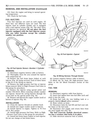 XJ                                                            FUEL SYSTEM—2.5L DIESEL ENGINE              14 - 21
REMOVAL AND INSTALLATION (Continued)
  (31) Start the engine and bring to normal operat-
ing temperature.
  (32) Check for fuel leaks.

FUEL INJECTORS
  Four fuel injectors are used on each engine. Of
these four, two different types are used. The fuel
injector used on cylinder number one is equipped
with a fuel injector sensor (Fig. 42). The other three
fuel injectors are identical. Do not place the fuel
injector equipped with the fuel injector sensor
into any other location except the cylinder
number one position.




                                                                      Fig. 43 Fuel Injector—Typical




 Fig. 42 Fuel Injector Sensor—Number–1 Cylinder
REMOVAL
   (1) Disconnect negative battery cable at battery.
   (2) Thoroughly clean the area around the injector
with compressed air.                                             Fig. 44 Wiring Harness Through Socket
   (3) Remove the fuel drain hoses (tubes) at each           (6) Connect negative battery cable to battery.
injector (Fig. 43) being serviced. Each of these hoses       (7) Bleed the air from the high–pressure lines.
is slip–fit to the fitting on injector.                    Refer to the Air Bleed Procedure section of this
   (4) Remove the high–pressure fuel line at injector      group.
being removed. Refer to High–Pressure Fuel Lines in
this group for procedures.                                 FUEL TANK
   (5) Remove the injector using special socket tool
number VM.1012A. When removing cylinder number             REMOVAL
one injector, thread the wiring harness through the          (1) Disconnect negative cable from battery.
access hole on the special socket (Fig. 44).                 (2) Insert fuel siphon hose into fuel filler neck and
   (6) Remove and discard the copper washer (seal) at      push it into the tank.
bottom of injector (Fig. 42).                                (3) Drain fuel tank dry into holding tank or a
                                                           properly labeled diesel safety container.
INSTALLATION                                                 (4) Raise vehicle on hoist.
  (1) Clean the injector threads in cylinder head.           (5) Disconnect both the fuel fill and fuel vent rub-
  (2) Install new copper washer (seal) to injector.        ber hoses at the fuel tank.
  (3) Install injector to engine. Tighten to 70 N·m          (6) Disconnect fuel supply and return lines from
(52 ft. lbs.) torque.                                      the steel supply line (Fig. 45).
  (4) Install high–pressure fuel lines. Refer to High-       The fuel reservoir module electrical connec-
–Pressure Fuel Lines in this group for procedures.         tor has a retainer that locks it in place .
  (5) Install fuel drain hoses (tubes) to each injector.     (7) Slide electrical connector lock to unlock.
Do not use clamps at fuel drain hoses.
 