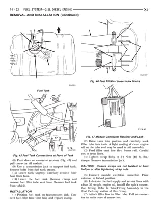 14 - 22   FUEL SYSTEM—2.5L DIESEL ENGINE                                                                  XJ
REMOVAL AND INSTALLATION (Continued)




                                                             Fig. 46 Fuel Fill/Vent Hose Index Marks


                    Fuel Tank




                                                         Fig. 47 Module Connector Retainer and Lock
                                                         (2) Raise tank into position and carefully work
                                                      filler tube into tank. A light coating of clean engine
                                                      oil on the tube end may be used to aid assembly.
                                                         (3) Feed filler vent line thru frame rail. Careful
                                                      not to cross lines.
  Fig. 45 Fuel Tank Connections at Front of Tank         (4) Tighten strap bolts to 54 N·m (40 ft. lbs.)
  (8) Push down on connector retainer (Fig. 47) and   torque. Remove transmission jack.
pull connector off module.
  (9) Use a transmission jack to support fuel tank.   CAUTION: Ensure straps are not twisted or bent
Remove bolts from fuel tank straps.                   before or after tightening strap nuts.
  (10) Lower tank slightly. Carefully remove filler
hose from tank.                                         (5) Connect module electrical connector. Place
  (11) Lower the fuel tank. Remove clamp and          retainer in locked position.
remove fuel filler tube vent hose. Remove fuel tank     (6) Lubricate the fuel supply and return lines with
from vehicle.                                         clean 30 weight engine oil, install the quick connect
                                                      fuel fitting. Refer to Tube/Fitting Assembly in the
INSTALLATION                                          Fuel Delivery section of this Group.
  (1) Position fuel tank on transmission jack. Con-     (7) Attach filler line to filler tube. Pull on connec-
nect fuel filler tube vent hose and replace clamp.    tor to make sure of connection.
 
