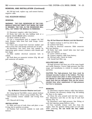 XJ                                                          FUEL SYSTEM—2.5L DIESEL ENGINE             14 - 23
REMOVAL AND INSTALLATION (Continued)
  (8) Fill fuel tank, replace cap, and connect battery
negative cable.

FUEL RESERVOIR MODULE
REMOVAL

WARNING: THE FUEL RESERVOIR OF THE FUEL
MODULE DOES NOT EMPTY OUT WHEN THE TANK
IS DRAINED. THE FUEL IN THE RESERVOIR WILL
SPILL OUT WHEN THE MODULE IS REMOVED.

  (1) Disconnect negative cable from battery.
  (2) Drain fuel tank dry into holding tank or a
properly labeled diesel safety container.
  (3) Raise vehicle on hoist.
  (4) Use a transmission jack to support the fuel
                                                          Fig. 49 Fuel Reservoir Module Lock Nut Removal
tank. Remove bolts from fuel tank straps. Lower
tank slightly.                                             (3) Tighten locknut to 58 N·m (43 ft. lbs.).
  (5) Clean area around fuel reservoir module and          (4) Connect fuel lines.
tank to keep dirt and foreign material out of tank.        (5) Plug in electrical connector. Slide connector
  (6) Disconnect fuel lines from fuel module by          lock into position.
depressing quick connect retainers with thumb and          (6) Raise fuel tank, install bolts into fuel tank
fore finger.                                             straps and tighten.
  (7) Slide module electrical connector lock to            (7) Lower vehicle on hoist.
unlock.                                                    (8) Connect negative cable from battery.
  (8) Push down on connector retainer (Fig. 48) and        (9) Fill fuel tank. Check for leaks.
pull connector off module.                                 (10) Install fuel filler cap.

                                                         HIGH-PRESSURE LINES
                                                           All high–pressure fuel lines are of the same length
                                                         and inside diameter. Correct high–pressure fuel line
                                                         usage and installation is critical to smooth engine
                                                         operation.

                                                         CAUTION: The high–pressure fuel lines must be
                                                         clamped securely in place in the holders. The lines
                                                         cannot contact each other or other components. Do
                                                         not attempt to weld high–pressure fuel lines or to
                                                         repair lines that are damaged. Only use the recom-
                                                         mended lines when replacement of high–pressure
                                                         fuel line is necessary.


                                                         REMOVAL
     Fig. 48 Module Connector Retainer and Lock             (1) Disconnect negative battery cable from battery.
  (9) Using Special Tool 6856, remove plastic locknut       (2) Remove the necessary clamps (Fig. 50) holding
counterclockwise to release pump module (Fig. 49).       the lines to the engine.
  (10) Carefully remove module and O-ring from              (3) Clean the area around each fuel line connec-
tank.                                                    tion. Disconnect each line at the top of each fuel
  (11) Discard old O-ring.                               injector (Fig. 51).
                                                            (4) Disconnect each high–pressure line fitting at
INSTALLATION                                             each fuel injection pump delivery valve.
  (1) Wipe seal area of tank clean and place a new          (5) Very carefully remove each line from the
O-ring seal in position on pump.                         engine. Note the position (firing order) of each line
  (2) Position fuel reservoir module in tank with        while removing. Do not bend the line while
locknut.                                                 removing.
 