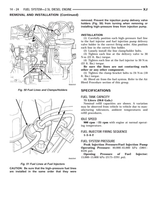 14 - 24     FUEL SYSTEM—2.5L DIESEL ENGINE                                                              XJ
REMOVAL AND INSTALLATION (Continued)
                                                     removed. Prevent the injection pump delivery valve
                                                     holders (Fig. 50) from turning when removing or
                                                     installing high–pressure lines from injection pump.


                                                     INSTALLATION
                                                        (1) Carefully position each high–pressure fuel line
                                                     to the fuel injector and fuel injection pump delivery
                                                     valve holder in the correct firing order. Also position
                                                     each line in the correct line holder.
                                                        (2) Loosely install the line clamp/holder bolts.
                                                        (3) Tighten each line at the delivery valve to 30
                                                     N·m (22 ft. lbs.) torque.
                                                        (4) Tighten each line at the fuel injector to 30 N·m
                                                     (22 ft. lbs.) torque.
                                                        Be sure the lines are not contacting each
                                                     other or any other component.
                                                        (5) Tighten the clamp bracket bolts to 24 N·m (18
                                                     ft. lbs.) torque.
                                                        (6) Bleed air from the fuel system. Refer to the Air
                                                     Bleed Procedure section of this group.

      Fig. 50 Fuel Lines and Clamps/Holders          SPECIFICATIONS
                                                     FUEL TANK CAPACITY
                                                       75 Liters (20.0 Gals.)
                                                       Nominal refill capacities are shown. A variation
                                                     may be observed from vehicle to vehicle due to man-
                                                     ufacturing tolerances, ambient temperatures and
                                                     refill procedures.

                                                     IDLE SPEED
                                                       900 rpm Ϯ25 rpm with engine at normal operat-
                                                     ing temperature.

                                                     FUEL INJECTOR FIRING SEQUENCE
                                                       1–3–4–2

                                                     FUEL SYSTEM PRESSURE
                                                       Peak Injection Pressure/Fuel Injection Pump
                                                     Operating Pressure: 40,000–45,000 kPa (5801–
                                                     6526 psi).
                                                       Opening     Pressure    of    Fuel   Injector:
                                                     15,000–15,800 kPa (2175–2291 psi).

          Fig. 51 Fuel Lines at Fuel Injectors
CAUTION: Be sure that the high–pressure fuel lines
are installed in the same order that they were
 