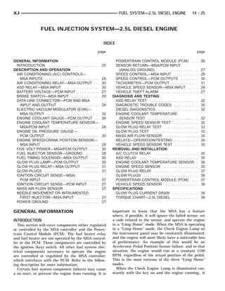 XJ                                                                          FUEL SYSTEM—2.5L DIESEL ENGINE                          14 - 25


                    FUEL INJECTION SYSTEM—2.5L DIESEL ENGINE

                                                                   INDEX
                                                               page                                                                       page

GENERAL INFORMATION                                                       POWERTRAIN CONTROL MODULE (PCM) . .                             . 26
 INTRODUCTION . . . . . . . . . . . . . . . . . . . . . . .        25     SENSOR RETURN—MSA/PCM INPUT
DESCRIPTION AND OPERATION                                                   (ANALOG GROUND) . . . . . . . . . . . . . . . . . .           .   27
 AIR CONDITIONING (A/C) CONTROLS—                                         SPEED CONTROL—MSA INPUT . . . . . . . . . .                     .   29
   MSA INPUTS . . . . . . . . . . . . . . . . . . . . . . . . .    28     SPEED CONTROL—PCM OUTPUTS . . . . . . .                         .   30
 AIR CONDITIONING RELAY—MSA OUTPUT . .                             30     TACHOMETER—PCM OUTPUT . . . . . . . . . . .                     .   31
 ASD RELAY—MSA INPUT . . . . . . . . . . . . . . . .               30     VEHICLE SPEED SENSOR—MSA INPUT . . . .                          .   29
 BATTERY VOLTAGE—PCM INPUT . . . . . . . . . .                     27     VEHICLE THEFT ALARM . . . . . . . . . . . . . . . .             .   27
 BRAKE SWITCH—MSA INPUT . . . . . . . . . . . . .                  29   DIAGNOSIS AND TESTING
 DATA LINK CONNECTOR—PCM AND MSA                                          ASD RELAY TEST . . . . . . . . . . . . . . . . . . . . .        . 32
   INPUT AND OUTPUT . . . . . . . . . . . . . . . . . .            29     DIAGNOSTIC TROUBLE CODES . . . . . . . . . .                    . 35
 ELECTRIC VACUUM MODULATOR (EVM)—                                         DIESEL DIAGONSTICS . . . . . . . . . . . . . . . . .            . 32
   MSA OUTPUT . . . . . . . . . . . . . . . . . . . . . . . .      32     ENGINE COOLANT TEMPERATURE
 ENGINE COOLANT GAUGE—PCM OUTPUT . .                               30       SENSOR TEST . . . . . . . . . . . . . . . . . . . . . .       .   32
 ENGINE COOLANT TEMPERATURE SENSOR—                                       ENGINE SPEED SENSOR TEST . . . . . . . . . .                    .   32
   MSA/PCM INPUT . . . . . . . . . . . . . . . . . . . . .         28     GLOW PLUG RELAY TEST . . . . . . . . . . . . . .                .   33
 ENGINE OIL PRESSURE GAUGE—                                               GLOW PLUG TEST . . . . . . . . . . . . . . . . . . . .          .   33
   PCM OUTPUT . . . . . . . . . . . . . . . . . . . . . . . .      30     MASS AIR FLOW SENSOR . . . . . . . . . . . . . .                .   35
 ENGINE SPEED/CRANK POSITION SENSOR—                                      RELAYS—OPERATION/TESTING . . . . . . . . . .                    .   34
   MSA INPUT . . . . . . . . . . . . . . . . . . . . . . . . . .   28     VEHICLE SPEED SENSOR TEST . . . . . . . . . .                   .   35
 FIVE VOLT POWER—MSA/PCM OUTPUT . . . .                            30   REMOVAL AND INSTALLATION
 FUEL INJECTOR SENSOR—GROUND . . . . . .                           28     A/C CLUTCH RELAY . . . . . . . . . . . . . . . . . . .          .   35
 FUEL TIMING SOLENOID—MSA OUTPUT . . . .                           30     ASD RELAY . . . . . . . . . . . . . . . . . . . . . . . . . .   .   35
 GLOW PLUG LAMP—PCM OUTPUT . . . . . . . .                         30     ENGINE COOLANT TEMPERATURE SENSOR                               .   36
 GLOW PLUG RELAY—MSA OUTPUT . . . . . . . .                        31     ENGINE SPEED SENSOR . . . . . . . . . . . . . . .               .   35
 GLOW PLUGS . . . . . . . . . . . . . . . . . . . . . . . . .      31     GLOW PLUG RELAY . . . . . . . . . . . . . . . . . . .           .   37
 IGNITION CIRCUIT SENSE—MSA/                                              GLOW PLUGS . . . . . . . . . . . . . . . . . . . . . . . .      .   36
   PCM INPUT . . . . . . . . . . . . . . . . . . . . . . . . .     27     POWERTRAIN CONTROL MODULE (PCM) . .                             .   37
 IGNITION CIRCUIT SENSE—PCM INPUT . . . .                          27     VEHICLE SPEED SENSOR . . . . . . . . . . . . . .                .   38
 MASS AIR FLOW SENSOR . . . . . . . . . . . . . . .                27   SPECIFICATIONS
 NEEDLE MOVEMENT OR INTRUMENTED                                           GLOW PLUG CURRENT DRAW . . . . . . . . . . .                    . 38
   FIRST INJECTOR—MSA INPUT . . . . . . . . . .                    27     TORQUE CHART—2.5L DIESEL . . . . . . . . . . .                  . 39
 POWER GROUND . . . . . . . . . . . . . . . . . . . . . .          27

GENERAL INFORMATION                                                     important to know that the MSA has a feature
                                                                        where, if possible, it will ignore the failed sensor, set
INTRODUCTION                                                            a code related to the sensor, and operate the engine
   This section will cover components either regulated                  in a “Limp Home” mode. When the MSA is operating
or controlled by the MSA controller and the Power-                      in a “Limp Home” mode, the Check Engine Lamp on
train Control Module (PCM). The fuel heater relay                       the instrument panel may be constantly illuminated,
and fuel heater are not operated by the MSA control-                    and the engine will most likely have a noticeable loss
ler or the PCM. These components are controlled by                      of performance. An example of this would be an
the ignition (key) switch. All other fuel system elec-                  Accelerator Pedal Position Sensor failure, and in that
trical components necessary to operate the engine                       situation, the engine would run at a constant 1100
are controlled or regulated by the MSA controller,                      RPM, regardless of the actual position of the pedal.
which interfaces with the PCM. Refer to the follow-                     This is the most extreme of the three “Limp Home”
ing description for more information.                                   modes.
   Certain fuel system component failures may cause                        When the Check Engine Lamp is illuminated con-
a no start, or prevent the engine from running. It is                   stantly with the key on and the engine running,, it
 