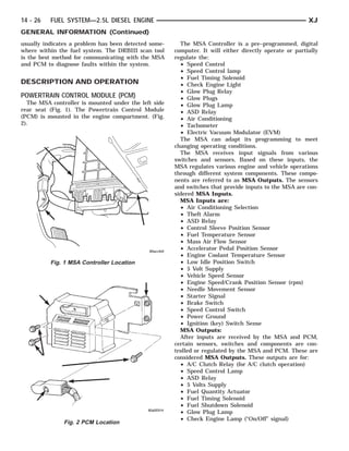14 - 26   FUEL SYSTEM—2.5L DIESEL ENGINE                                                                XJ
GENERAL INFORMATION (Continued)
usually indicates a problem has been detected some-     The MSA Controller is a pre–programmed, digital
where within the fuel system. The DRBIII scan tool    computer. It will either directly operate or partially
is the best method for communicating with the MSA     regulate the:
and PCM to diagnose faults within the system.           • Speed Control
                                                        • Speed Control lamp
                                                        • Fuel Timing Solenoid
DESCRIPTION AND OPERATION                               • Check Engine Light
                                                        • Glow Plug Relay
POWERTRAIN CONTROL MODULE (PCM)                         • Glow Plugs
  The MSA controller is mounted under the left side     • Glow Plug Lamp
rear seat (Fig. 1). The Powertrain Control Module       • ASD Relay
(PCM) is mounted in the engine compartment. (Fig.       • Air Conditioning
2).                                                     • Tachometer
                                                        • Electric Vacuum Modulator (EVM)
                                                        The MSA can adapt its programming to meet
                                                      changing operating conditions.
                                                        The MSA receives input signals from various
                                                      switches and sensors. Based on these inputs, the
                                                      MSA regulates various engine and vehicle operations
                                                      through different system components. These compo-
                                                      nents are referred to as MSA Outputs. The sensors
                                                      and switches that provide inputs to the MSA are con-
                                                      sidered MSA Inputs.
                                                        MSA Inputs are:
                                                        • Air Conditioning Selection
                                                        • Theft Alarm
                                                        • ASD Relay
                                                        • Control Sleeve Position Sensor
                                                        • Fuel Temperature Sensor
                                                        • Mass Air Flow Sensor
                                                        • Accelerator Pedal Position Sensor
                                                        • Engine Coolant Temperature Sensor
          Fig. 1 MSA Controller Location                • Low Idle Position Switch
                                                        • 5 Volt Supply
                                                        • Vehicle Speed Sensor
                                                        • Engine Speed/Crank Position Sensor (rpm)
                                                        • Needle Movement Sensor
                                                        • Starter Signal
                                                        • Brake Switch
                                                        • Speed Control Switch
                                                        • Power Ground
                                                        • Ignition (key) Switch Sense
                                                        MSA Outputs:
                                                        After inputs are received by the MSA and PCM,
                                                      certain sensors, switches and components are con-
                                                      trolled or regulated by the MSA and PCM. These are
                                                      considered MSA Outputs. These outputs are for:
                                                        • A/C Clutch Relay (for A/C clutch operation)
                                                        • Speed Control Lamp
                                                        • ASD Relay
                                                        • 5 Volts Supply
                                                        • Fuel Quantity Actuator
                                                        • Fuel Timing Solenoid
                                                        • Fuel Shutdown Solenoid
                                                        • Glow Plug Lamp
                                                        • Check Engine Lamp (“On/Off” signal)
               Fig. 2 PCM Location
 