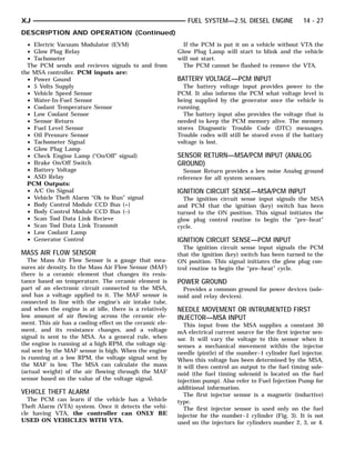 XJ                                                           FUEL SYSTEM—2.5L DIESEL ENGINE               14 - 27
DESCRIPTION AND OPERATION (Continued)
  • Electric Vacuum Modulator (EVM)                         If the PCM is put it on a vehicle without VTA the
  • Glow Plug Relay                                       Glow Plug Lamp will start to blink and the vehicle
  • Tachometer                                            will not start.
  The PCM sends and recieves signals to and from            The PCM cannot be flashed to remove the VTA.
the MSA controller. PCM inputs are:
  • Power Gound                                           BATTERY VOLTAGE—PCM INPUT
  • 5 Volts Supply                                          The battery voltage input provides power to the
  • Vehicle Speed Sensor                                  PCM. It also informs the PCM what voltage level is
  • Water-In-Fuel Sensor                                  being supplied by the generator once the vehicle is
  • Coolant Temperature Sensor                            running.
  • Low Coolant Sensor                                      The battery input also provides the voltage that is
  • Sensor Return                                         needed to keep the PCM memory alive. The memory
  • Fuel Level Sensor                                     stores Diagnostic Trouble Code (DTC) messages.
  • Oil Pressure Sensor                                   Trouble codes will still be stored even if the battary
  • Tachometer Signal                                     voltage is lost.
  • Glow Plug Lamp
  • Check Engine Lamp (“On/Off” signal)                   SENSOR RETURN—MSA/PCM INPUT (ANALOG
  • Brake On/Off Switch                                   GROUND)
  • Battery Voltage                                         Sensor Return provides a low noise Analog ground
  • ASD Relay                                             reference for all system sensors.
  PCM Outputs:
  • A/C On Signal                                         IGNITION CIRCUIT SENSE—MSA/PCM INPUT
  • Vehicle Theft Alarm “Ok to Run” signal                  The ignition circuit sense input signals the MSA
  • Body Control Module CCD Bus (+)                       and PCM that the ignition (key) switch has been
  • Body Control Module CCD Bus (–)                       turned to the ON position. This signal initiates the
  • Scan Tool Data Link Recieve                           glow plug control routine to begin the “pre–heat”
  • Scan Tool Data Link Transmit                          cycle.
  • Low Coolant Lamp
  • Generator Control                                     IGNITION CIRCUIT SENSE—PCM INPUT
                                                            The ignition circuit sense input signals the PCM
MASS AIR FLOW SENSOR                                      that the ignition (key) switch has been turned to the
   The Mass Air Flow Sensor is a gauge that mea-          ON position. This signal initiates the glow plug con-
sures air density. In the Mass Air Flow Sensor (MAF)      trol routine to begin the “pre–heat” cycle.
there is a ceramic element that changes its resis-
tance based on temperature. The ceramic element is        POWER GROUND
part of an electronic circuit connected to the MSA,         Provides a common ground for power devices (sole-
and has a voltage applied to it. The MAF sensor is        noid and relay devices).
connected in line with the engine’s air intake tube,
and when the engine is at idle, there is a relatively     NEEDLE MOVEMENT OR INTRUMENTED FIRST
low amount of air flowing across the ceramic ele-         INJECTOR—MSA INPUT
ment. This air has a cooling effect on the ceramic ele-      This input from the MSA supplies a constant 30
ment, and its resistance changes, and a voltage           mA electrical current source for the first injector sen-
signal is sent to the MSA. As a general rule, when        sor. It will vary the voltage to this sensor when it
the engine is running at a high RPM, the voltage sig-     senses a mechanical movement within the injector
nal sent by the MAF sensor is high. When the engine       needle (pintle) of the number–1 cylinder fuel injector.
is running at a low RPM, the voltage signal sent by       When this voltage has been determined by the MSA,
the MAF is low. The MSA can calculate the mass            it will then control an output to the fuel timing sole-
(actual weight) of the air flowing through the MAF        noid (the fuel timing solenoid is located on the fuel
sensor based on the value of the voltage signal.          injection pump). Also refer to Fuel Injection Pump for
                                                          additional information.
VEHICLE THEFT ALARM                                          The first injector sensor is a magnetic (inductive)
  The PCM can learn if the vehicle has a Vehicle          type.
Theft Alarm (VTA) system. Once it detects the vehi-          The first injector sensor is used only on the fuel
cle having VTA, the controller can ONLY BE                injector for the number–1 cylinder (Fig. 3). It is not
USED ON VEHICLES WITH VTA.                                used on the injectors for cylinders number 2, 3, or 4.
 