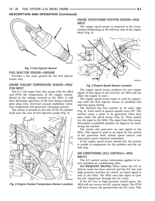 14 - 28    FUEL SYSTEM—2.5L DIESEL ENGINE                                                                    XJ
DESCRIPTION AND OPERATION (Continued)
                                                         ENGINE SPEED/CRANK POSITION SENSOR—MSA
                                                         INPUT
                                                           The engine speed sensor is mounted to the trans-
                                                         mission bellhousing at the left/rear side of the engine
                                                         block (Fig. 5).




            Fig. 3 Fuel Injector Sensor
FUEL INJECTOR SENSOR—GROUND
  Provides a low noise ground for the fuel injector
sensor only.

ENGINE COOLANT TEMPERATURE SENSOR—MSA/                          Fig. 5 Engine Speed Sensor Location
PCM INPUT                                                   The engine speed sensor produces its own output
  The 0–5 volt input from this sensor tells the MSA      signal. If this signal is not received, the MSA will not
and PCM the temperature of the engine coolant.           allow the engine to start.
Based on the voltage received at the MSA, it will           The engine speed sensor input is used in conjunc-
then determine operation of the fuel timing solenoid,    tion with the first injector sensor to establish fuel
glow plug relay, electrical vacuum modulator (emis-      injection pump timing.
sion component) and generator (charging system).            The flywheel has four notches at its outer edge
  The sensor is located on the side of the #3 cylinder   (Fig. 6). Each notch is spaced equally every 90°. The
head near the rear of fuel injection pump (Fig. 4).      notches cause a pulse to be generated when they
                                                         pass under the speed sensor (Fig. 6). These pulses
                                                         are the input to the MSA. The input from this sensor
                                                         determines crankshaft position (in degrees) by moni-
                                                         toring the notches.
                                                            The sensor also generates an rpm signal to the
                                                         MSA. This signal is used as an input for the control
                                                         of the generator field, vehicle speed control, and
                                                         instrument panel mounted tachometer.
                                                            If the engine speed sensor should fail, the system
                                                         is unable to compensate for the problem and the car
                                                         will stop.

                                                         AIR CONDITIONING (A/C) CONTROLS—MSA
                                                         INPUTS
                                                           The A/C control system information applies to fac-
                                                         tory installed air conditioning units.
                                                           A/C REQUEST SIGNAL: When either the A/C or
                                                         Defrost mode has been selected and the A/C low and
                                                         high–pressure switches are closed, an input signal is
                                                         sent to the MSA. The MSA uses this input to cycle
                                                         the A/C compressor through the A/C relay.
                                                           If the A/C low or high–pressure switch opens, the
Fig. 4 Engine Coolant Temperature Sensor Location        MSA will not receive an A/C request signal. The PCM
                                                         will then remove the ground from the A/C relay. This
 