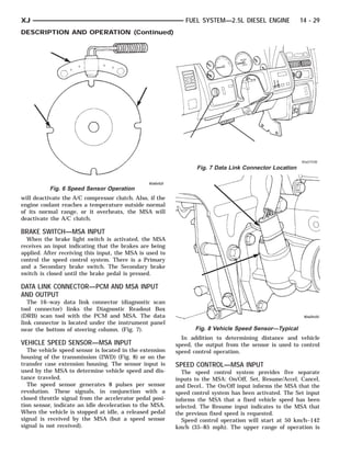 XJ                                                           FUEL SYSTEM—2.5L DIESEL ENGINE             14 - 29
DESCRIPTION AND OPERATION (Continued)




                                                                  Fig. 7 Data Link Connector Location


           Fig. 6 Speed Sensor Operation
will deactivate the A/C compressor clutch. Also, if the
engine coolant reaches a temperature outside normal
of its normal range, or it overheats, the MSA will
deactivate the A/C clutch.

BRAKE SWITCH—MSA INPUT
  When the brake light switch is activated, the MSA
receives an input indicating that the brakes are being
applied. After receiving this input, the MSA is used to
control the speed control system. There is a Primary
and a Secondary brake switch. The Secondary brake
switch is closed until the brake pedal is pressed.

DATA LINK CONNECTOR—PCM AND MSA INPUT
AND OUTPUT
   The 16–way data link connector (diagnostic scan
tool connector) links the Diagnostic Readout Box
(DRB) scan tool with the PCM and MSA. The data
link connector is located under the instrument panel
near the bottom of steering column. (Fig. 7).                    Fig. 8 Vehicle Speed Sensor—Typical
                                                            In addition to determining distance and vehicle
VEHICLE SPEED SENSOR—MSA INPUT                            speed, the output from the sensor is used to control
   The vehicle speed sensor is located in the extension   speed control operation.
housing of the transmission (2WD) (Fig. 8) or on the
transfer case extension housing. The sensor input is      SPEED CONTROL—MSA INPUT
used by the MSA to determine vehicle speed and dis-         The speed control system provides five separate
tance traveled.                                           inputs to the MSA: On/Off, Set, Resume/Accel, Cancel,
   The speed sensor generates 8 pulses per sensor         and Decel.. The On/Off input informs the MSA that the
revolution. These signals, in conjunction with a          speed control system has been activated. The Set input
closed throttle signal from the accelerator pedal posi-   informs the MSA that a fixed vehicle speed has been
tion sensor, indicate an idle deceleration to the MSA.    selected. The Resume input indicates to the MSA that
When the vehicle is stopped at idle, a released pedal     the previous fixed speed is requested.
signal is received by the MSA (but a speed sensor           Speed control operation will start at 50 km/h–142
signal is not received).                                  km/h (35–85 mph). The upper range of operation is
 
