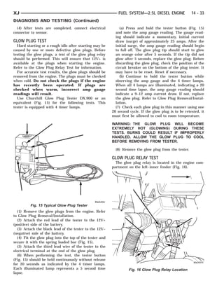 XJ                                                          FUEL SYSTEM—2.5L DIESEL ENGINE              14 - 33
DIAGNOSIS AND TESTING (Continued)
  (4) After tests are completed, connect electrical           (a) Press and hold the tester button (Fig. 15)
connector to sensor.                                       and note the amp gauge reading. The gauge read-
                                                           ing should indicate a momentary, initial current
GLOW PLUG TEST                                             draw (surge) of approximately 25 amps. After the
  Hard starting or a rough idle after starting may be      initial surge, the amp gauge reading should begin
caused by one or more defective glow plugs. Before         to fall off. The glow plug tip should start to glow
testing the glow plugs, a test of the glow plug relay      an orange color after 5 seconds. If the tip did not
should be performed. This will ensure that 12V+ is         glow after 5 seconds, replace the glow plug. Before
available at the plugs when starting the engine.           discarding the glow plug, check the position of the
Refer to the Glow Plug Relay Test for information.         circuit breaker on the bottom of the plug tester. It
  For accurate test results, the glow plugs should be      may have to be reset. Reset if necessary.
removed from the engine. The plugs must be checked            (b) Continue to hold the tester button while
when cold. Do not check the plugs if the engine            observing the amp gauge and the 4 timer lamps.
has recently been operated. If plugs are                   When all 4 lamps are illuminated, indicating a 20
checked when warm, incorrect amp gauge                     second time lapse, the amp gauge reading should
readings will result.                                      indicate a 9–12 amp current draw. If not, replace
  Use Churchill Glow Plug Tester DX.900 or an              the glow plug. Refer to Glow Plug Removal/Instal-
equivalent (Fig. 15) for the following tests. This         lation.
tester is equipped with 4 timer lamps.                     (7) Check each glow plug in this manner using one
                                                         20 second cycle. If the glow plug is to be retested, it
                                                         must first be allowed to cool to room temperature.

                                                         WARNING: THE GLOW PLUG WILL BECOME
                                                         EXTREMELY HOT (GLOWING) DURING THESE
                                                         TESTS. BURNS COULD RESULT IF IMPROPERLY
                                                         HANDLED. ALLOW THE GLOW PLUG TO COOL
                                                         BEFORE REMOVING FROM TESTER.

                                                           (8) Remove the glow plug from the tester.

                                                         GLOW PLUG RELAY TEST
                                                           The glow plug relay is located in the engine com-
                                                         partment on the left–inner fender (Fig. 16).




         Fig. 15 Typical Glow Plug Tester
  (1) Remove the glow plugs from the engine. Refer
to Glow Plug Removal/Installation.
  (2) Attach the red lead of the tester to the 12V+
(positive) side of the battery.
  (3) Attach the black lead of the tester to the 12V–
(negative) side of the battery.
  (4) Fit the glow plug into the top of the tester and
secure it with the spring loaded bar (Fig. 15).
  (5) Attach the third lead wire of the tester to the
electrical terminal at the end of the glow plug.
  (6) When performing the test, the tester button
(Fig. 15) should be held continuously without release
for 20 seconds as indicated by the 4 timer lamps.
Each illuminated lamp represents a 5 second time                   Fig. 16 Glow Plug Relay Location
lapse.
 