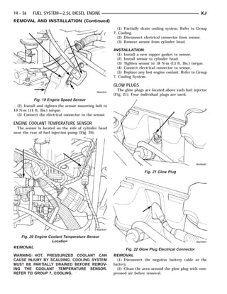 14 - 36   FUEL SYSTEM—2.5L DIESEL ENGINE                                                                 XJ
REMOVAL AND INSTALLATION (Continued)
                                                          (1) Partially drain cooling system. Refer to Group
                                                        7, Cooling.
                                                          (2) Disconnect electrical connector from sensor.
                                                          (3) Remove sensor from cylinder head.

                                                        INSTALLATION
                                                          (1) Install a new copper gasket to sensor.
                                                          (2) Install sensor to cylinder head.
                                                          (3) Tighten sensor to 18 N·m (13 ft. lbs.) torque.
                                                          (4) Connect electrical connector to sensor.
                                                          (5) Replace any lost engine coolant. Refer to Group
                                                        7, Cooling System.

                                                        GLOW PLUGS
                                                          The glow plugs are located above each fuel injector
                                                        (Fig. 21). Four individual plugs are used.
           Fig. 19 Engine Speed Sensor
  (2) Install and tighten the sensor mounting bolt to
19 N·m (14 ft. lbs.) torque.
  (3) Connect the electrical connector to the sensor.

ENGINE COOLANT TEMPERATURE SENSOR
  The sensor is located on the side of cylinder head
near the rear of fuel injection pump (Fig. 20).




                                                                         Fig. 21 Glow Plug




    Fig. 20 Engine Coolant Temperature Sensor
                     Location
REMOVAL
                                                              Fig. 22 Glow Plug Electrical Connector
WARNING: HOT, PRESSURIZED COOLANT CAN                   REMOVAL
CAUSE INJURY BY SCALDING. COOLING SYSTEM                  (1) Disconnect the negative battery cable at the
MUST BE PARTIALLY DRAINED BEFORE REMOV-                 battery.
ING THE COOLANT TEMPERATURE SENSOR.                       (2) Clean the area around the glow plug with com-
REFER TO GROUP 7, COOLING.                              pressed air before removal.
 