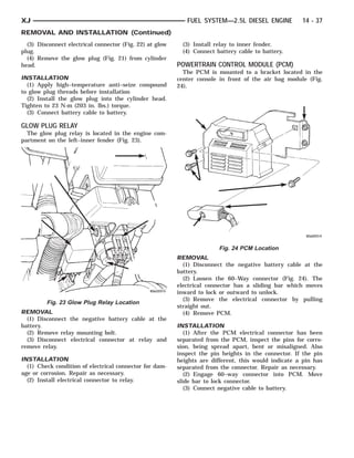 XJ                                                           FUEL SYSTEM—2.5L DIESEL ENGINE           14 - 37
REMOVAL AND INSTALLATION (Continued)
  (3) Disconnect electrical connector (Fig. 22) at glow     (3) Install relay to inner fender.
plug.                                                       (4) Connect battery cable to battery.
  (4) Remove the glow plug (Fig. 21) from cylinder
head.                                                     POWERTRAIN CONTROL MODULE (PCM)
                                                            The PCM is mounted to a bracket located in the
INSTALLATION                                              center console in front of the air bag module (Fig.
  (1) Apply high–temperature anti–seize compound          24).
to glow plug threads before installation
  (2) Install the glow plug into the cylinder head.
Tighten to 23 N·m (203 in. lbs.) torque.
  (3) Connect battery cable to battery.

GLOW PLUG RELAY
  The glow plug relay is located in the engine com-
partment on the left–inner fender (Fig. 23).




                                                                         Fig. 24 PCM Location
                                                          REMOVAL
                                                            (1) Disconnect the negative battery cable at the
                                                          battery.
                                                            (2) Loosen the 60–Way connector (Fig. 24). The
                                                          electrical connector has a sliding bar which moves
                                                          inward to lock or outward to unlock.
                                                            (3) Remove the electrical connector by pulling
         Fig. 23 Glow Plug Relay Location
                                                          straight out.
REMOVAL                                                     (4) Remove PCM.
  (1) Disconnect the negative battery cable at the
battery.                                                  INSTALLATION
  (2) Remove relay mounting bolt.                            (1) After the PCM electrical connector has been
  (3) Disconnect electrical connector at relay and        separated from the PCM, inspect the pins for corro-
remove relay.                                             sion, being spread apart, bent or misaligned. Also
                                                          inspect the pin heights in the connector. If the pin
INSTALLATION                                              heights are different, this would indicate a pin has
  (1) Check condition of electrical connector for dam-    separated from the connector. Repair as necessary.
age or corrosion. Repair as necessary.                       (2) Engage 60–way connector into PCM. Move
  (2) Install electrical connector to relay.              slide bar to lock connector.
                                                             (3) Connect negative cable to battery.
 