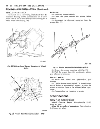 14 - 38    FUEL SYSTEM—2.5L DIESEL ENGINE                                                                 XJ
REMOVAL AND INSTALLATION (Continued)
VEHICLE SPEED SENSOR                                     REMOVAL
  The vehicle speed sensor (Fig. 25) is located on the     (1) Raise and support vehicle.
extension housing of the transmission for 2 wheel          (2) Clean the area around the sensor before
drive vehicle, or on the transfer case housing for 4     removal.
wheel drive vehicles (Fig. 26).                            (3) Disconnect the electrical connector from the
                                                         sensor (Fig. 27).




 Fig. 25 Vehicle Speed Sensor Location—2 Wheel
                      Drive                                 Fig. 27 Sensor Removal/Installation—Typical
                                                           (4) Remove the sensor mounting bolt (Fig. 27).
                                                           (5) Pull the sensor from the speedometer pinion
                                                         gear adapter for removal.

                                                         INSTALLATION
                                                           (1) Install new sensor into speedometer gear
                                                         adapter.
                                                           (2) Tighten sensor mounting bolt. To prevent dam-
                                                         age to sensor or speedometer adapter, be sure the
                                                         sensor is mounted flush to the adapter before tight-
                                                         ening.
                                                           (3) Connect electrical connector to sensor.


                                                         SPECIFICATIONS
                                                         GLOW PLUG CURRENT DRAW
                                                           Initial Current Draw: Approximately 22–25
                                                         amps per plug.
                                                           After 20 seconds of operation: Approximately
                                                         9–12 amps per plug.


   Fig. 26 Vehicle Speed Sensor Location—4WD
 