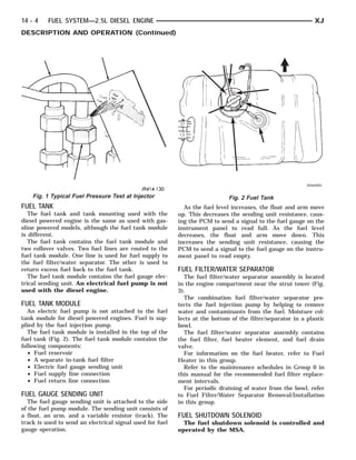 14 - 4    FUEL SYSTEM—2.5L DIESEL ENGINE                                                                       XJ
DESCRIPTION AND OPERATION (Continued)




    Fig. 1 Typical Fuel Pressure Test at Injector                             Fig. 2 Fuel Tank
FUEL TANK                                                    As the fuel level increases, the float and arm move
   The fuel tank and tank mounting used with the           up. This decreases the sending unit resistance, caus-
diesel powered engine is the same as used with gas-        ing the PCM to send a signal to the fuel gauge on the
oline powered models, although the fuel tank module        instrument panel to read full. As the fuel level
is different.                                              decreases, the float and arm move down. This
   The fuel tank contains the fuel tank module and         increases the sending unit resistance, causing the
two rollover valves. Two fuel lines are routed to the      PCM to send a signal to the fuel gauge on the instru-
fuel tank module. One line is used for fuel supply to      ment panel to read empty.
the fuel filter/water separator. The other is used to
return excess fuel back to the fuel tank.                  FUEL FILTER/WATER SEPARATOR
   The fuel tank module contains the fuel gauge elec-        The fuel filter/water separator assembly is located
trical sending unit. An electrical fuel pump is not        in the engine compartment near the strut tower (Fig.
used with the diesel engine.                               3).
                                                             The combination fuel filter/water separator pro-
FUEL TANK MODULE                                           tects the fuel injection pump by helping to remove
   An electric fuel pump is not attached to the fuel       water and contaminants from the fuel. Moisture col-
tank module for diesel powered engines. Fuel is sup-       lects at the bottom of the filter/separator in a plastic
plied by the fuel injection pump.                          bowl.
   The fuel tank module is installed in the top of the       The fuel filter/water separator assembly contains
fuel tank (Fig. 2). The fuel tank module contains the      the fuel filter, fuel heater element, and fuel drain
following components:                                      valve.
   • Fuel reservoir                                          For information on the fuel heater, refer to Fuel
   • A separate in-tank fuel filter                        Heater in this group.
   • Electric fuel gauge sending unit                        Refer to the maintenance schedules in Group 0 in
   • Fuel supply line connection                           this manual for the recommended fuel filter replace-
   • Fuel return line connection                           ment intervals.
                                                             For periodic draining of water from the bowl, refer
FUEL GAUGE SENDING UNIT                                    to Fuel Filter/Water Separator Removal/Installation
   The fuel gauge sending unit is attached to the side     in this group.
of the fuel pump module. The sending unit consists of
a float, an arm, and a variable resistor (track). The      FUEL SHUTDOWN SOLENOID
track is used to send an electrical signal used for fuel     The fuel shutdown solenoid is controlled and
gauge operation.                                           operated by the MSA.
 