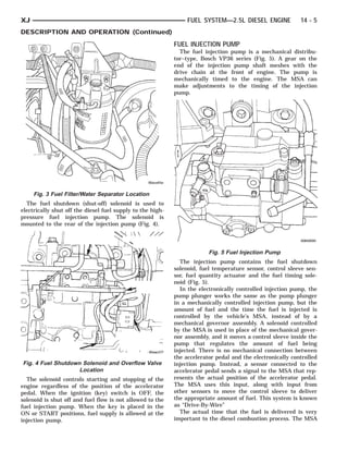 XJ                                                               FUEL SYSTEM—2.5L DIESEL ENGINE             14 - 5
DESCRIPTION AND OPERATION (Continued)
                                                            FUEL INJECTION PUMP
                                                              The fuel injection pump is a mechanical distribu-
                                                            tor–type, Bosch VP36 series (Fig. 5). A gear on the
                                                            end of the injection pump shaft meshes with the
                                                            drive chain at the front of engine. The pump is
                                                            mechanically timed to the engine. The MSA can
                                                            make adjustments to the timing of the injection
                                                            pump.




     Fig. 3 Fuel Filter/Water Separator Location
  The fuel shutdown (shut-off) solenoid is used to
electrically shut off the diesel fuel supply to the high-
pressure fuel injection pump. The solenoid is
mounted to the rear of the injection pump (Fig. 4).



                                                                         Fig. 5 Fuel Injection Pump
                                                              The injection pump contains the fuel shutdown
                                                            solenoid, fuel temperature sensor, control sleeve sen-
                                                            sor, fuel quantity actuator and the fuel timing sole-
                                                            noid (Fig. 5).
                                                              In the electronically controlled injection pump, the
                                                            pump plunger works the same as the pump plunger
                                                            in a mechanically controlled injection pump, but the
                                                            amount of fuel and the time the fuel is injected is
                                                            controlled by the vehicle’s MSA, instead of by a
                                                            mechanical governor assembly. A solenoid controlled
                                                            by the MSA is used in place of the mechanical gover-
                                                            nor assembly, and it moves a control sleeve inside the
                                                            pump that regulates the amount of fuel being
                                                            injected. There is no mechanical connection between
                                                            the accelerator pedal and the electronically controlled
Fig. 4 Fuel Shutdown Solenoid and Overflow Valve            injection pump. Instead, a sensor connected to the
                    Location                                accelerator pedal sends a signal to the MSA that rep-
  The solenoid controls starting and stopping of the        resents the actual position of the accelerator pedal.
engine regardless of the position of the accelerator        The MSA uses this input, along with input from
pedal. When the ignition (key) switch is OFF, the           other sensors to move the control sleeve to deliver
solenoid is shut off and fuel flow is not allowed to the    the appropriate amount of fuel. This system is known
fuel injection pump. When the key is placed in the          as “Drive-By-Wire”
ON or START positions, fuel supply is allowed at the          The actual time that the fuel is delivered is very
injection pump.                                             important to the diesel combustion process. The MSA
 