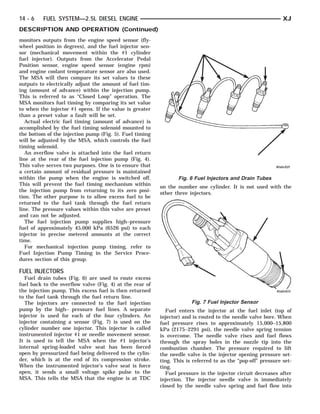 14 - 6    FUEL SYSTEM—2.5L DIESEL ENGINE                                                                      XJ
DESCRIPTION AND OPERATION (Continued)
monitors outputs from the engine speed sensor (fly-
wheel position in degrees), and the fuel injector sen-
sor (mechanical movement within the #1 cylinder
fuel injector). Outputs from the Accelerator Pedal
Position sensor, engine speed sensor (engine rpm)
and engine coolant temperature sensor are also used.
The MSA will then compare its set values to these
outputs to electrically adjust the amount of fuel tim-
ing (amount of advance) within the injection pump.
This is referred to as “Closed Loop” operation. The
MSA monitors fuel timing by comparing its set value
to when the injector #1 opens. If the value is greater
than a preset value a fault will be set.
   Actual electric fuel timing (amount of advance) is
accomplished by the fuel timing solenoid mounted to
the bottom of the injection pump (Fig. 5). Fuel timing
will be adjusted by the MSA, which controls the fuel
timing solenoid.
   An overflow valve is attached into the fuel return
line at the rear of the fuel injection pump (Fig. 4).
This valve serves two purposes. One is to ensure that
a certain amount of residual pressure is maintained
within the pump when the engine is switched off.                 Fig. 6 Fuel Injectors and Drain Tubes
This will prevent the fuel timing mechanism within
                                                          on the number one cylinder. It is not used with the
the injection pump from returning to its zero posi-
                                                          other three injectors.
tion. The other purpose is to allow excess fuel to be
returned to the fuel tank through the fuel return
line. The pressure values within this valve are preset
and can not be adjusted.
   The fuel injection pump supplies high–pressure
fuel of approximately 45,000 kPa (6526 psi) to each
injector in precise metered amounts at the correct
time.
   For mechanical injection pump timing, refer to
Fuel Injection Pump Timing in the Service Proce-
dures section of this group.

FUEL INJECTORS
  Fuel drain tubes (Fig. 6) are used to route excess
fuel back to the overflow valve (Fig. 4) at the rear of
the injection pump. This excess fuel is then returned
to the fuel tank through the fuel return line.
  The injectors are connected to the fuel injection                    Fig. 7 Fuel Injector Sensor
pump by the high– pressure fuel lines. A separate           Fuel enters the injector at the fuel inlet (top of
injector is used for each of the four cylinders. An       injector) and is routed to the needle valve bore. When
injector containing a sensor (Fig. 7) is used on the      fuel pressure rises to approximately 15,000–15,800
cylinder number one injector. This injector is called     kPa (2175–2291 psi), the needle valve spring tension
instrumented injector #1 or needle movement sensor.       is overcome. The needle valve rises and fuel flows
It is used to tell the MSA when the #1 injector’s         through the spray holes in the nozzle tip into the
internal spring-loaded valve seat has been forced         combustion chamber. The pressure required to lift
open by pressurized fuel being delivered to the cylin-    the needle valve is the injector opening pressure set-
der, which is at the end of its compression stroke.       ting. This is referred to as the “pop-off” pressure set-
When the instrumented injector’s valve seat is force      ting.
open, it sends a small voltage spike pulse to the           Fuel pressure in the injector circuit decreases after
MSA. This tells the MSA that the engine is at TDC         injection. The injector needle valve is immediately
                                                          closed by the needle valve spring and fuel flow into
 