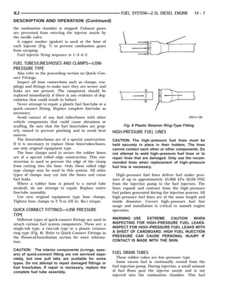 XJ                                                              FUEL SYSTEM—2.5L DIESEL ENGINE               14 - 7
DESCRIPTION AND OPERATION (Continued)
the combustion chamber is stopped. Exhaust gases
are prevented from entering the injector nozzle by
the needle valve.
  A copper washer (gasket) is used at the base of
each injector (Fig. 7) to prevent combustion gases
from escaping.
  Fuel injector firing sequence is 1–3–4–2.

FUEL TUBES/LINES/HOSES AND CLAMPS—LOW-
PRESSURE TYPE
   Also refer to the proceeding section on Quick–Con-
nect Fittings.
   Inspect all hose connections such as clamps, cou-
plings and fittings to make sure they are secure and
leaks are not present. The component should be
replaced immediately if there is any evidence of deg-
radation that could result in failure.
   Never attempt to repair a plastic fuel line/tube or a
quick–connect fitting. Replace complete line/tube as
necessary.
   Avoid contact of any fuel tubes/hoses with other
vehicle components that could cause abrasions or
scuffing. Be sure that the fuel lines/tubes are prop-            Fig. 8 Plastic Retainer Ring-Type Fitting
erly routed to prevent pinching and to avoid heat          HIGH-PRESSURE FUEL LINES
sources.
   The lines/tubes/hoses are of a special construction.    CAUTION: The high–pressure fuel lines must be
If it is necessary to replace these lines/tubes/hoses,     held securely in place in their holders. The lines
use only original equipment type.                          cannot contact each other or other components. Do
   The hose clamps used to secure the rubber hoses         not attempt to weld high–pressure fuel lines or to
are of a special rolled edge construction. This con-       repair lines that are damaged. Only use the recom-
struction is used to prevent the edge of the clamp         mended lines when replacement of high–pressure
from cutting into the hose. Only these rolled edge         fuel line is necessary.
type clamps may be used in this system. All other
types of clamps may cut into the hoses and cause              High–pressure fuel lines deliver fuel under pres-
fuel leaks.                                                sure of up to approximately 45,000 kPa (6526 PSI)
   Where a rubber hose is joined to a metal tube           from the injection pump to the fuel injectors. The
(staked), do not attempt to repair. Replace entire         lines expand and contract from the high–pressure
line/tube assembly.                                        fuel pulses generated during the injection process. All
   Use new original equipment type hose clamps.            high–pressure fuel lines are of the same length and
Tighten hose clamps to 2 N·m (20 in. lbs.) torque.         inside diameter. Correct high–pressure fuel line
                                                           usage and installation is critical to smooth engine
QUICK-CONNECT FITTINGS—LOW PRESSURE                        operation.
TYPE
   Different types of quick-connect fittings are used to   WARNING: USE    EXTREME   CAUTION   WHEN
attach various fuel system components. These are: a        INSPECTING FOR HIGH–PRESSURE FUEL LEAKS.
single-tab type, a two-tab type or a plastic retainer      INSPECT FOR HIGH–PRESSURE FUEL LEAKS WITH
ring type (Fig. 8). Refer to Quick-Connect Fittings in     A SHEET OF CARDBOARD. HIGH FUEL INJECTION
the Removal/Installation section for more informa-         PRESSURE CAN CAUSE PERSONAL INJURY IF
tion.                                                      CONTACT IS MADE WITH THE SKIN.

CAUTION: The interior components (o-rings, spac-
ers) of quick-connect fitting are not serviced sepa-       FUEL DRAIN TUBES
rately, but new pull tabs are available for some             These rubber tubes are low–pressure type.
types. Do not attempt to repair damaged fittings or          Some excess fuel is continually vented from the
fuel lines/tubes. If repair is necessary, replace the      fuel injection pump. During injection, a small amount
complete fuel tube assembly.                               of fuel flows past the injector nozzle and is not
                                                           injected into the combustion chamber. This fuel
 