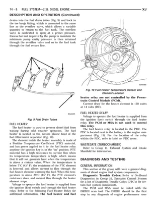14 - 8   FUEL SYSTEM—2.5L DIESEL ENGINE                                                                     XJ
DESCRIPTION AND OPERATION (Continued)
drains into the fuel drain tubes (Fig. 9) and back to
the tee banjo fitting, which is connected to the same
line as the overflow valve, which allows a variable
quantity to return to the fuel tank. The overflow
valve is calibrated to open at a preset pressure.
Excess fuel not required by the pump to maintain the
minimum pump cavity pressure is then returned
through the overflow valve and on to the fuel tank
through the fuel return line.




                                                             Fig. 10 Fuel Heater Temperature Sensor and
                                                                          Element Location
                                                         heater relay are not controlled by the Power-
                                                         train Control Module (PCM).
                                                           Current draw for the heater element is 150 watts
                                                         at 14 volts (DC).

                                                         FUEL HEATER RELAY
                                                           Voltage to operate the fuel heater is supplied from
              Fig. 9 Fuel Drain Tubes                    the ignition (key) switch through the fuel heater
                                                         relay. The PCM or MSA is not used to control
FUEL HEATER
                                                         this relay.
   The fuel heater is used to prevent diesel fuel from
                                                           The fuel heater relay is located in the PDC. The
waxing during cold weather operation. The fuel
                                                         PDC is located next to the battery in the engine com-
heater is located in the bottom plastic bowl of the
                                                         partment (Fig. 11). For the location of the relay
fuel filter/water separator (Fig. 10).
                                                         within the PDC, refer to label on PDC cover.
   The element inside the heater assembly is made of
a Positive Temperature Coefficient (PTC) material,
                                                         WASTEGATE (TURBOCHARGER)
and has power applied to it by the fuel heater relay
                                                          Refer to Group 11, Exhaust System and Intake
anytime the ignition key is in the “on” position. PTC
                                                         Manifold for information.
material has a high resistance to current flow when
its temperature temperature is high, which means
that it will not generate heat when the temperature      DIAGNOSIS AND TESTING
is above a certain value. When the temperature is
below 7°C (45° F), the resistance of the PTC element     GENERAL INFORMATION
is lowered, and allows current to flow through the         This section of the group will cover a general diag-
fuel heater element warming the fuel. When the tem-      nosis of diesel engine fuel system components.
perature is above 29°C (85° F), the PTC element’s          Diagnostic Trouble Codes: Refer to On-Board
resistance rises, and current flow through the heater    Diagnostics in Group 25, Emission Control System
element stops.                                           for a list of Diagnostic Trouble Codes (DTC’s) for cer-
   Voltage to operate the fuel heater is supplied from   tain fuel system components.
the ignition (key) switch and through the fuel heater      The PCM and MSA must be tested with the
relay. Refer to the following Fuel Heater Relay for      DRBIII scan tool. The DRBIII should be the first
additional information. The fuel heater and fuel         step in any diagnosis of engine performance com-
 