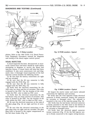 XJ                                                              FUEL SYSTEM—2.5L DIESEL ENGINE              14 - 9
DIAGNOSIS AND TESTING (Continued)




                Fig. 11 Relay Location                                Fig. 12 PCM Location—Typical
plaints. Refer to the 1997 ZJ/ZG 2.5L Diesel Power-
train Diagnostic Procedures manual for diagnosis
and testing of the diesel engine control system.

VISUAL INSPECTION
  A visual inspection for loose, disconnected, or incor-
rectly routed wires and hoses should be made before
attempting to diagnose or service the diesel fuel
injection system. A visual check will help find these
conditions. It also saves unnecessary test and diag-
nostic time. A thorough visual inspection of the fuel
injection system includes the following checks:
  (1) Be sure that the battery connections are tight
and not corroded.
  (2) Be sure that the 60 way connector is fully
engaged with the PCM (Fig. 12).
  (3) Be sure that the 68 way connector is fully
engaged with the MSA (Fig. 13)
  (4) Verify that the electrical connections for the
ASD relay are clean and free of corrosion. This relay                 Fig. 13 MSA Location—Typical
is located in the PDC. For the location of the relay          (8) Inspect the starter motor and starter solenoid
within the PDC, refer to label on PDC cover.               connections for tightness and corrosion.
  (5) Verify that the electrical connections for the          (9) Verify that the Fuel Injection Pump electrical
fuel heater relay are clean and free of corrosion. This    connector is firmly connected. Inspect the connector
relay is located in the PDC. For the location of the       for corrosion or damaged wires. The solenoid is
relay within the PDC, refer to label on PDC cover.         mounted to the rear of the injection pump (Fig. 16).
  (6) Be sure the electrical connectors at the ends of        (10) Verify that the fuel heater electrical connector
the glow plugs (Fig. 14) are tight and free of corro-      is firmly attached to the filter bowl at the bottom of
sion.                                                      the fuel filter/water separator. Inspect the connector
  (7) Be sure that the electrical connections at the       for corrosion or damaged wires.
glow plug relay are tight and not corroded. The glow          (11) Verify that the electrical pigtail connector
plug relay is located in the engine compartment on         (sensor connector) (Fig. 17) for the fuel injector sen-
the left–inner fender (Fig. 15).                           sor is firmly connected to the engine wiring harness.
 