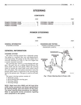 STEERING GEAR   PRESSURE
                                                                                             RESERVOIR
                                                                                              HOSE         RETURN HOSE 4.0 L PUMP



XJ                                                                                                       STEERING        19 - 1



                                                    STEERING
                                                       CONTENTS

                                                        page                                                               page

POWER STEERING GEAR . . . . . . . . . . . . . . . . 10           STEERING COLUMN . . . . . . . . . . . . . . . . . . . . . 21
POWER STEERING PUMP . . . . . . . . . . . . . . . . . 4          STEERING LINKAGE . . . . . . . . . . . . . . . . . . . . . 24
POWER STEERING . . . . . . . . . . . . . . . . . . . . . . . 1



                                              POWER STEERING

                                                            INDEX
                                                        page                                                               page

GENERAL INFORMATION                                              DIAGNOSIS AND TESTING
 STEERING SYSTEM . . . . . . . . . . . . . . . . . . . . . 1       POWER STEERING SYSTEM
                                                                    DIAGNOSIS CHARTS . . . . . . . . . . . . . . . . . . . 2

GENERAL INFORMATION
STEERING SYSTEM
  The power steering system has a hydraulic pump.
The pump is a constant flow rate and displacement,
vane-type pump. The pump on the 4.0L engine has a
reservoir mounted to it (Fig. 1). The 2.5L engine has
a remote mounted reservoir.
  The steering gear used is a recirculating ball type
gear. The gear acts as a rolling thread between the
worm shaft and the rack piston. When the steering
wheel is turned the worm shaft turns which moves
the rack piston. The rack piston movement turns the
pitman shaft which is connected to the steering link-
age by the pitman arm. This gear is used on all mod-
els.
  The power steering system consists of:                               Fig. 1 Power Steering Gear & Pump—4.0L
  • Hydraulic pump
  • Recirculating ball steering gear
  • Steering column
  • Steering linkage

NOTE: Right hand drive (RHD) and left hand drive
(LHD) service procedures and torque specifications
for steering linkage, gear and column are the same.
The power steering pump procedures are different.
Refer to appropriate service procedures regarding
each component in the system.
 