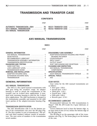 XJ                                                                          TRANSMISSION AND TRANSFER CASE                               21 - 1



                       TRANSMISSION AND TRANSFER CASE
                                                             CONTENTS

                                                              page                                                                         page

AUTOMATIC TRANSMISSION—AW4 . . . . . . . . 70                          NV231 TRANSFER CASE . . . . . . . . . . . . . . . . 194
AX15 MANUAL TRANSMISSION . . . . . . . . . . . 34                      NV242 TRANSFER CASE . . . . . . . . . . . . . . . . 220
AX5 MANUAL TRANSMISSION . . . . . . . . . . . . . 1



                                       AX5 MANUAL TRANSMISSION

                                                                   INDEX
                                                              page                                                                         page

GENERAL INFORMATION                                                    DISASSEMBLY AND ASSEMBLY
  AX5 MANUAL TRANSMISSION . . . . . . . . .                 ....   1     ADAPTER/EXTENSION HOUSING AND FRONT
  GEAR RATIOS . . . . . . . . . . . . . . . . . . . . . .   ....   1       BEARING RETAINER . . . . . . . . . . . . . . . . . . .                 7
  RECOMMENDED LUBRICANT . . . . . . . . . .                 ....   1     COUNTERSHAFT . . . . . . . . . . . . . . . . . . . . . . .              25
  TRANSMISSION ASSEMBLY INFORMATION                          ...   2     INPUT SHAFT . . . . . . . . . . . . . . . . . . . . . . . . .           25
  TRANSMISSION IDENTIFICATION . . . . . . .                 ....   1     OUTPUT SHAFT . . . . . . . . . . . . . . . . . . . . . . .              27
DIAGNOSIS AND TESTING                                                    SHIFT MECHANISM AND GEARTRAIN . . . . . .                               15
  HARD SHIFTING . . . . . . . . . . . . . . . . . . . .     .... 3     CLEANING AND INSPECTION
  LOW LUBRICANT LEVEL . . . . . . . . . . . . . .           .... 2       AX5 MANUAL TRANSMISSION
  TRANSMISSION NOISE . . . . . . . . . . . . . . .          .... 3         COMPONENTS . . . . . . . . . . . . . . . . . . . . . . .              30
REMOVAL AND INSTALLATION                                               SPECIFICATIONS
  ADAPTER HOUSING SEAL . . . . . . . . . . . .              .... 6       AX4/5 MANUAL TRANSMISSION TORQUE . . .                                  33
  EXTENSION HOUSING SEAL . . . . . . . . . .                .... 6     SPECIAL TOOLS
  TRANSMISSION . . . . . . . . . . . . . . . . . . . .      .... 4       AX5 . . . . . . . . . . . . . . . . . . . . . . . . . . . . . . . . .   33

GENERAL INFORMATION                                                    GEAR RATIOS
                                                                         Gear ratios for the AX5 manual transmission are
AX5 MANUAL TRANSMISSION                                                as follows:
   The AX5 is a five speed manual transmission with                      • First gear: 3.93:1
fifth gear being the overdrive range. An adapter                         • Second gear: 2.33:1
housing is used to attach the transmission to the                        • Third gear: 1.45:1
transfer case on 4-wheel drive applications. A stan-                     • Fourth gear: 1.00:1
dard style extension housing is used for the 2-wheel                     • Fifth gear: 0.85:1
drive applications. The shift mechanism is integral to                   • Reverse gear: 4.74:1
the transmission assembly and mounted in the shift
tower portion of the adapter/extension housing (Fig.                   RECOMMENDED LUBRICANT
1).                                                                      Recommended lubricant for AX5 transmissions is
                                                                       Mopar௡ 75W–90, API Grade GL–3 gear lubricant, or
TRANSMISSION IDENTIFICATION                                            equivalent.
  The AX5 identification code is on the bottom sur-                      Correct lubricant level is from the bottom edge, to
face of the transmission case near the fill plug (Fig.                 no more than 6 mm (1/4 in.) below the bottom edge of
2). The first number is year of manufacture. The sec-                  the fill plug hole.
ond and third numbers indicate month of manufac-                         The fill plug is on the passenger side of the trans-
ture. The next series of numbers is the transmission                   mission case (Fig. 3). The drain plug is on the bottom
serial number.                                                         of the case.
 