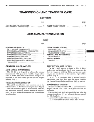 XJ                                                                             TRANSMISSION AND TRANSFER CASE                    21 - 1



                       TRANSMISSION AND TRANSFER CASE
                                                           CONTENTS

                                                               page                                                               page

AX15 MANUAL TRANSMISSION . . . . . . . . . . . . 1                         NV231 TRANSFER CASE . . . . . . . . . . . . . . . . . . 7



                                    AX15 MANUAL TRANSMISSION

                                                                       INDEX
                                                               page                                                               page

GENERAL INFORMATION                                                        DIAGNOSIS AND TESTING
 AX 15 MANUAL TRANSMISSION . . . . . . . .                ..   .   .   1     HARD SHIFTING . . . . . . . . . .        .............. 3
 TRANSMISSION ASSEMBLY INFORMATION                         .   .   .   3     LOW LUBRICANT LEVEL . . . .              .............. 3
 TRANSMISSION GEAR RATIOS . . . . . . . . .               ..   .   .   2     TRANSMISSION NOISE . . . . .             .............. 3
 TRANSMISSION IDENTIFICATION . . . . . . .                ..   .   .   1   REMOVAL AND INSTALLATION
 TRANSMISSION LUBRICANT . . . . . . . . . .               ..   .   .   1     TRANSMISSION . . . . . . . . . .         .............. 3
 TRANSMISSION SHIFT PATTERN . . . . . . .                 ..   .   .   1   SPECIFICATIONS
 TRANSMISSION SWITCH AND PLUG                                                TORQUE . . . . . . . . . . . . . . . .   .............. 6
  LOCATIONS . . . . . . . . . . . . . . . . . . . . . .   .... 2

GENERAL INFORMATION                                                        TRANSMISSION SHIFT PATTERN
                                                                              The AX 15 shift pattern is shown in (Fig. 3). First
AX 15 MANUAL TRANSMISSION                                                  and second and third and fourth gear ranges are in
  The AX 15 is a 5–speed, synchromesh, manual                              line for improved shifting. Fifth and reverse gear
transmission. Fifth gear is an overdrive range with a                      ranges are also in line at the extreme right of the
ratio of 0.79:1. The shift mechanism is integral and                       pattern (Fig. 3).
mounted in the shift tower portion of the adapter                             The AX 15 is equipped with a reverse lockout
housing (Fig. 1).                                                          mechanism. The shift lever must be moved through
                                                                           the Neutral detent before making a shift to reverse.
TRANSMISSION IDENTIFICATION
  The AX 15 identification code numbers are on the                         TRANSMISSION LUBRICANT
bottom surface of the transmission gear case (Fig. 2).                       Recommended lubricant for AX 15 transmissions is
  The first number is year of manufacture. The sec-                        Mopar 75W–90, API Grade GL–5 gear lubricant, or
ond and third numbers indicate month of manufac-                           equivalent.
ture. The next series of numbers is the transmission                         Correct lubricant level is from the bottom edge, to
serial number.                                                             no more than 6 mm (1/4 in.) below the bottom edge of
                                                                           the fill plug hole.
                                                                             Approximate dry fill lubricant capacity is:
                                                                             • 3.10 liters (3.27 qts.) in 4–wheel drive models
 