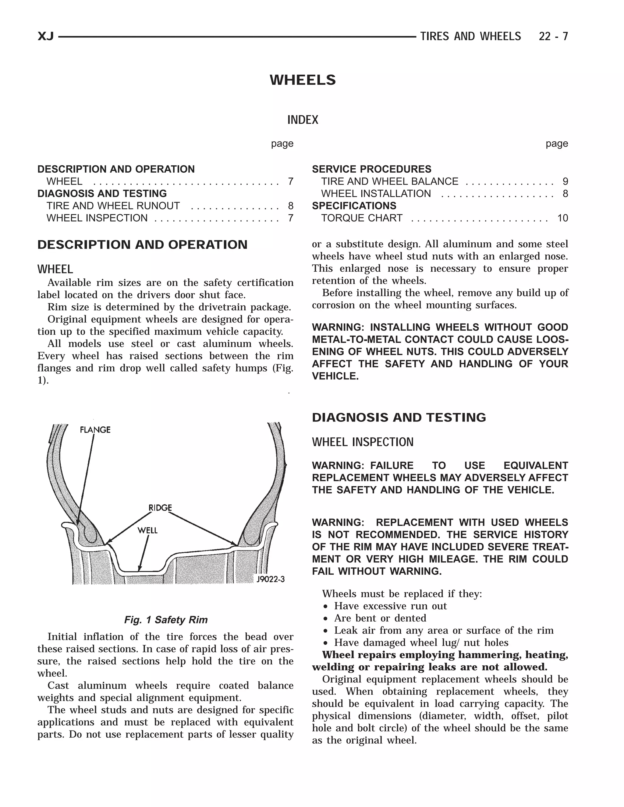 FLANGE               RIDGEWELL



XJ                                                                                                  TIRES AND WHEELS            22 - 7


                                                                WHEELS

                                                                     INDEX
                                                                page                                                              page

DESCRIPTION AND OPERATION                                                 SERVICE PROCEDURES
  WHEEL . . . . . . . . . . . . . . . . . . . . . . . . . . . . . . . 7    TIRE AND WHEEL BALANCE . . . . . . . . . . . . . . . 9
DIAGNOSIS AND TESTING                                                      WHEEL INSTALLATION . . . . . . . . . . . . . . . . . . . 8
  TIRE AND WHEEL RUNOUT . . . . . . . . . . . . . . . 8                   SPECIFICATIONS
  WHEEL INSPECTION . . . . . . . . . . . . . . . . . . . . . 7             TORQUE CHART . . . . . . . . . . . . . . . . . . . . . . . 10

DESCRIPTION AND OPERATION                                                 or a substitute design. All aluminum and some steel
                                                                          wheels have wheel stud nuts with an enlarged nose.
WHEEL                                                                     This enlarged nose is necessary to ensure proper
   Available rim sizes are on the safety certification                    retention of the wheels.
label located on the drivers door shut face.                                Before installing the wheel, remove any build up of
   Rim size is determined by the drivetrain package.                      corrosion on the wheel mounting surfaces.
   Original equipment wheels are designed for opera-
tion up to the specified maximum vehicle capacity.                        WARNING: INSTALLING WHEELS WITHOUT GOOD
   All models use steel or cast aluminum wheels.                          METAL-TO-METAL CONTACT COULD CAUSE LOOS-
Every wheel has raised sections between the rim                           ENING OF WHEEL NUTS. THIS COULD ADVERSELY
flanges and rim drop well called safety humps (Fig.                       AFFECT THE SAFETY AND HANDLING OF YOUR
1).                                                                       VEHICLE.



                                                                          DIAGNOSIS AND TESTING
                                                                          WHEEL INSPECTION
                                                                          WARNING: FAILURE  TO    USE   EQUIVALENT
                                                                          REPLACEMENT WHEELS MAY ADVERSELY AFFECT
                                                                          THE SAFETY AND HANDLING OF THE VEHICLE.


                                                                          WARNING: REPLACEMENT WITH USED WHEELS
                                                                          IS NOT RECOMMENDED. THE SERVICE HISTORY
                                                                          OF THE RIM MAY HAVE INCLUDED SEVERE TREAT-
                                                                          MENT OR VERY HIGH MILEAGE. THE RIM COULD
                                                                          FAIL WITHOUT WARNING.

                                                                            Wheels must be replaced if they:
                                                                            • Have excessive run out
                       Fig. 1 Safety Rim                                    • Are bent or dented
                                                                            • Leak air from any area or surface of the rim
  Initial inflation of the tire forces the bead over
                                                                            • Have damaged wheel lug/ nut holes
these raised sections. In case of rapid loss of air pres-
                                                                            Wheel repairs employing hammering, heating,
sure, the raised sections help hold the tire on the
                                                                          welding or repairing leaks are not allowed.
wheel.
                                                                            Original equipment replacement wheels should be
  Cast aluminum wheels require coated balance
                                                                          used. When obtaining replacement wheels, they
weights and special alignment equipment.
                                                                          should be equivalent in load carrying capacity. The
  The wheel studs and nuts are designed for specific
                                                                          physical dimensions (diameter, width, offset, pilot
applications and must be replaced with equivalent
                                                                          hole and bolt circle) of the wheel should be the same
parts. Do not use replacement parts of lesser quality
                                                                          as the original wheel.
 