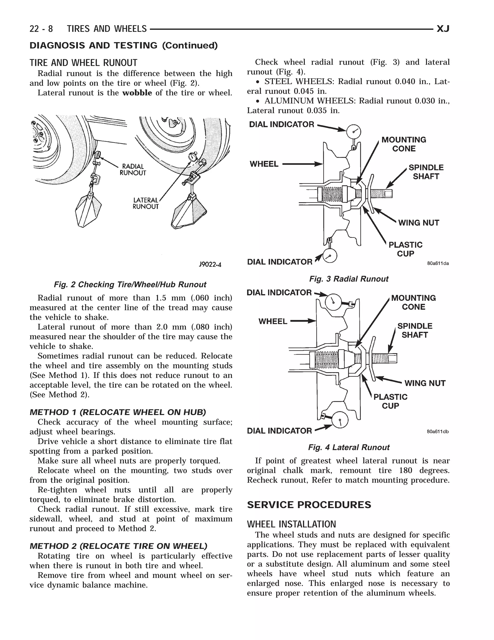 RADIAL RUNOUT
                           LATERAL UNOUT
                                 R                            WHEEL INDICATOR
                                                                 WHEEL
                                                                 DIAL INDICATOR
                                                                  DIAL                       PLASTIC CONE CUP NUT
                                                                                               MOUNTING WING
                                                                                                  PLASTICSPINDLE
                                                                                                   MOUNTINGSHAFT
                                                                                                     CUP NUT
                                                                                                     SPINDLE
                                                                                                      WING
                                                                                                         CONE
                                                                                                         SHAFT



22 - 8      TIRES AND WHEELS                                                                                        XJ
DIAGNOSIS AND TESTING (Continued)
TIRE AND WHEEL RUNOUT                                       Check wheel radial runout (Fig. 3) and lateral
  Radial runout is the difference between the high        runout (Fig. 4).
and low points on the tire or wheel (Fig. 2).               • STEEL WHEELS: Radial runout 0.040 in., Lat-
  Lateral runout is the wobble of the tire or wheel.      eral runout 0.045 in.
                                                            • ALUMINUM WHEELS: Radial runout 0.030 in.,
                                                          Lateral runout 0.035 in.




                                                                            Fig. 3 Radial Runout
         Fig. 2 Checking Tire/Wheel/Hub Runout
  Radial runout of more than 1.5 mm (.060 inch)
measured at the center line of the tread may cause
the vehicle to shake.
  Lateral runout of more than 2.0 mm (.080 inch)
measured near the shoulder of the tire may cause the
vehicle to shake.
  Sometimes radial runout can be reduced. Relocate
the wheel and tire assembly on the mounting studs
(See Method 1). If this does not reduce runout to an
acceptable level, the tire can be rotated on the wheel.
(See Method 2).

METHOD 1 (RELOCATE WHEEL ON HUB)
  Check accuracy of the wheel mounting surface;
adjust wheel bearings.
  Drive vehicle a short distance to eliminate tire flat
spotting from a parked position.                                            Fig. 4 Lateral Runout
  Make sure all wheel nuts are properly torqued.            If point of greatest wheel lateral runout is near
  Relocate wheel on the mounting, two studs over          original chalk mark, remount tire 180 degrees.
from the original position.                               Recheck runout, Refer to match mounting procedure.
  Re-tighten wheel nuts until all are properly
torqued, to eliminate brake distortion.
  Check radial runout. If still excessive, mark tire      SERVICE PROCEDURES
sidewall, wheel, and stud at point of maximum
runout and proceed to Method 2.                           WHEEL INSTALLATION
                                                            The wheel studs and nuts are designed for specific
METHOD 2 (RELOCATE TIRE ON WHEEL)                         applications. They must be replaced with equivalent
  Rotating tire on wheel is particularly effective        parts. Do not use replacement parts of lesser quality
when there is runout in both tire and wheel.              or a substitute design. All aluminum and some steel
  Remove tire from wheel and mount wheel on ser-          wheels have wheel stud nuts which feature an
vice dynamic balance machine.                             enlarged nose. This enlarged nose is necessary to
                                                          ensure proper retention of the aluminum wheels.
 