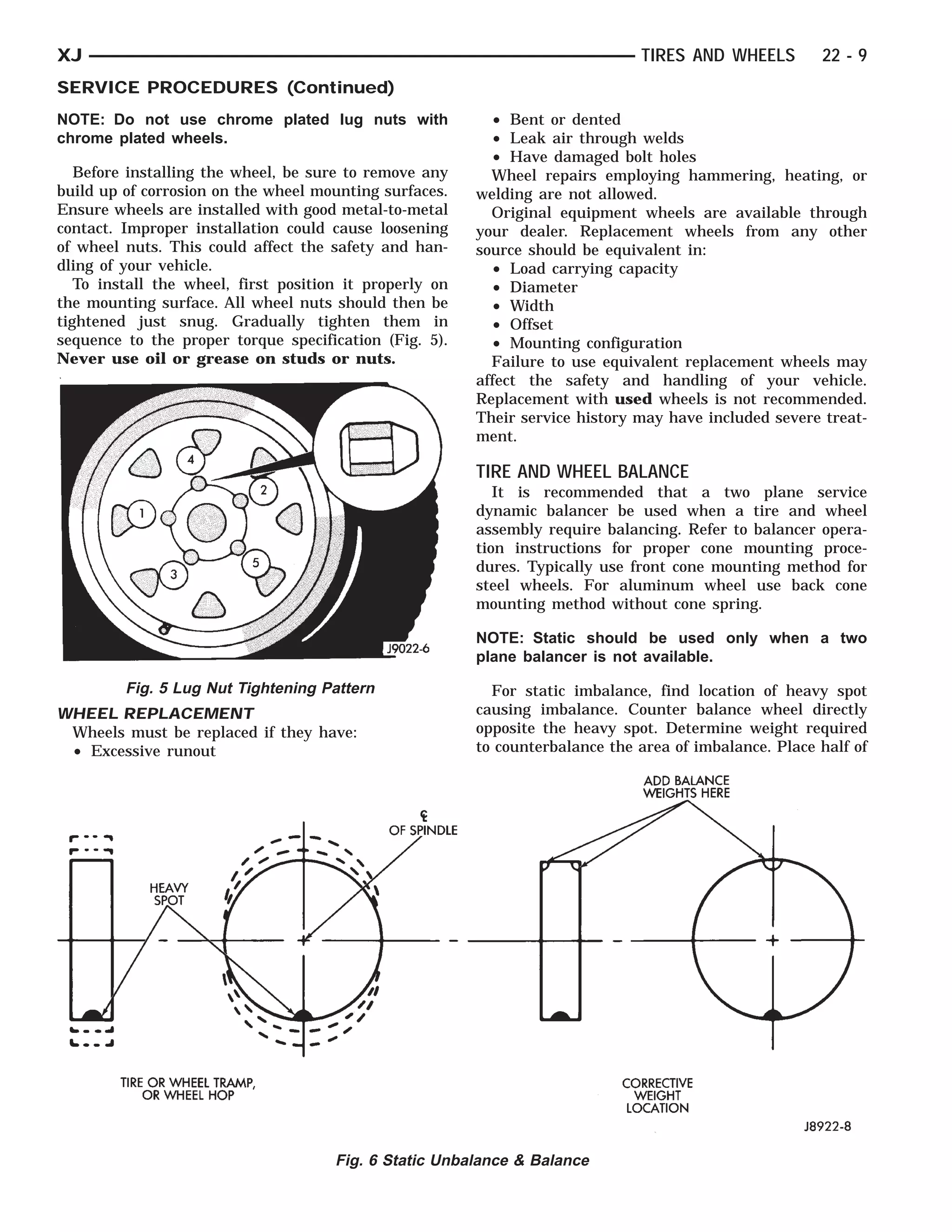 TIRE OR WHEEL TRAMP, OR
           HEAVYSPOTWHEEL HOP                      OF SPINDLE              CORRECTIVE WEIGHTS HERE
                                                                                   ADD  LOCATION
                                                                                          WEIGHT
                                                                                           BALANCE



XJ                                                                                TIRES AND WHEELS        22 - 9
SERVICE PROCEDURES (Continued)
NOTE: Do not use chrome plated lug nuts with                 • Bent or dented
chrome plated wheels.                                        • Leak air through welds
                                                             • Have damaged bolt holes
   Before installing the wheel, be sure to remove any        Wheel repairs employing hammering, heating, or
build up of corrosion on the wheel mounting surfaces.      welding are not allowed.
Ensure wheels are installed with good metal-to-metal         Original equipment wheels are available through
contact. Improper installation could cause loosening       your dealer. Replacement wheels from any other
of wheel nuts. This could affect the safety and han-       source should be equivalent in:
dling of your vehicle.                                       • Load carrying capacity
   To install the wheel, first position it properly on       • Diameter
the mounting surface. All wheel nuts should then be          • Width
tightened just snug. Gradually tighten them in               • Offset
sequence to the proper torque specification (Fig. 5).        • Mounting configuration
Never use oil or grease on studs or nuts.                    Failure to use equivalent replacement wheels may
                                                           affect the safety and handling of your vehicle.
                                                           Replacement with used wheels is not recommended.
                                                           Their service history may have included severe treat-
                                                           ment.

                                                           TIRE AND WHEEL BALANCE
                                                              It is recommended that a two plane service
                                                           dynamic balancer be used when a tire and wheel
                                                           assembly require balancing. Refer to balancer opera-
                                                           tion instructions for proper cone mounting proce-
                                                           dures. Typically use front cone mounting method for
                                                           steel wheels. For aluminum wheel use back cone
                                                           mounting method without cone spring.

                                                           NOTE: Static should be used only when a two
                                                           plane balancer is not available.

         Fig. 5 Lug Nut Tightening Pattern                   For static imbalance, find location of heavy spot
WHEEL REPLACEMENT                                          causing imbalance. Counter balance wheel directly
 Wheels must be replaced if they have:                     opposite the heavy spot. Determine weight required
 • Excessive runout                                        to counterbalance the area of imbalance. Place half of




                                      Fig. 6 Static Unbalance & Balance
 