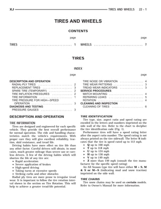 XJ                                                                                                                      TIRES AND WHEELS                22 - 1



                                                 TIRES AND WHEELS
                                                                           CONTENTS

                                                                               page                                                                       page

TIRES . . . . . . . . . . . . . . . . . . . . . . . . . . . . . . . . . 1                  WHEELS . . . . . . . . . . . . . . . . . . . . . . . . . . . . . . . 7



                                                                                       TIRES

                                                                                       INDEX
                                                                               page                                                                       page

DESCRIPTION AND OPERATION                                                                   TIRE NOISE OR VIBRATION                 ............... 4
  RADIAL-PLY TIRES . . . . . . . . . . . . . .         .   .   .   .   .   .   .   .   2    TIRE WEAR PATTERNS . . .               ................ 3
  REPLACEMENT TIRES . . . . . . . . . . .              .   .   .   .   .   .   .   .   3    TREAD WEAR INDICATORS                   ............... 3
  SPARE TIRE (TEMPORARY) . . . . . . .                 .   .   .   .   .   .   .   .   2   SERVICE PROCEDURES
  TIRE INFLATION PRESSURES . . . . .                   .   .   .   .   .   .   .   .   2    MATCH MOUNTING . . . . . .             ................ 4
  TIRE INFORMATION . . . . . . . . . . . . .           .   .   .   .   .   .   .   .   1    REPAIRING LEAKS . . . . . .            ................ 5
  TIRE PRESSURE FOR HIGH—SPEED                                                              ROTATION . . . . . . . . . . . . .     ................ 4
    OPERATION . . . . . . . . . . . . . . . . . .      ........ 3                          CLEANING AND INSPECTION
DIAGNOSIS AND TESTING                                                                       CLEANING OF TIRES . . . .              ................ 6
  PRESSURE GAUGES . . . . . . . . . . . .              ........ 3

DESCRIPTION AND OPERATION                                                                  TIRE IDENTIFICATION
                                                                                             Tire type, size, aspect ratio and speed rating are
TIRE INFORMATION                                                                           encoded in the letters and numbers imprinted on the
   Tires are designed and engineered for each specific                                     side wall of the tire. Refer to the chart to decipher
vehicle. They provide the best overall performance                                         the tire identification code (Fig. 1).
for normal operation. The ride and handling charac-                                          Performance tires will have a speed rating letter
teristics match the vehicle’s requirements. With                                           after the aspect ratio number. The speed rating is not
proper care they will give excellent reliability, trac-                                    always printed on the tire sidewall. The letter S indi-
tion, skid resistance, and tread life.                                                     cates that the tire is speed rated up to 112 mph.
   Driving habits have more effect on tire life than                                         • Q up to 100 mph
any other factor. Careful drivers will obtain, in most                                       • T up to 118 mph
cases, much greater mileage than severe use or care-                                         • U up to 124 mph
less drivers. A few of the driving habits which will                                         • H up to 130 mph
shorten the life of any tire are:                                                            • V up to 149 mph
   • Rapid acceleration                                                                      • Z more than 149 mph (consult the tire manu-
   • Severe application of brakes                                                          facturer for the specific speed rating)
   • High-speed driving                                                                      An All Season type tire will have either M + S, M
   • Taking turns at excessive speeds                                                      & S or M—S (indicating mud and snow traction)
   • Striking curbs and other obstacles                                                    imprinted on the side wall.
   Radial ply tires are more prone to irregular tread
wear. It is important to follow the tire rotation inter-                                   TIRE CHAINS
val shown in the section on Tire Rotation. This will                                         Tire snow chains may be used on certain models.
help to achieve a greater tread-life potential.                                            Refer to Owner’s Manual for more information.
 