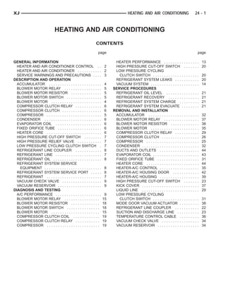XJ                                                                                 HEATING AND AIR CONDITIONING                                     24 - 1



                              HEATING AND AIR CONDITIONING
                                                             CONTENTS

                                                              page                                                                                      page

GENERAL INFORMATION                                                       HEATER PERFORMANCE . . . . . . . .                . . . . . . . . 13
  HEATER AND AIR CONDITIONER CONTROL . .                             2    HIGH PRESSURE CUT-OFF SWITCH                        . . . . . . . 20
  HEATER AND AIR CONDITIONER . . . . . . . . . . .                   2    LOW PRESSURE CYCLING
  SERVICE WARNINGS AND PRECAUTIONS . . . .                           3      CLUTCH SWITCH . . . . . . . . . . . . .         . . . . . . . . 20
DESCRIPTION AND OPERATION                                                 REFRIGERANT SYSTEM LEAKS . . .                    . . . . . . . . 20
  ACCUMULATOR . . . . . . . . . . . . . . . . . . . . . . . .       4     VACUUM SYSTEM . . . . . . . . . . . . . .         . . . . . . . . 14
  BLOWER MOTOR RELAY . . . . . . . . . . . . . . . . .              5    SERVICE PROCEDURES
  BLOWER MOTOR RESISTOR . . . . . . . . . . . . . .                 5     REFRIGERANT OIL LEVEL . . . . . . .               .   .   .   .   .   .   .   .   21
  BLOWER MOTOR SWITCH . . . . . . . . . . . . . . . .               5     REFRIGERANT RECOVERY . . . . . .                  .   .   .   .   .   .   .   .   21
  BLOWER MOTOR . . . . . . . . . . . . . . . . . . . . . . .        4     REFRIGERANT SYSTEM CHARGE .                       .   .   .   .   .   .   .   .   21
  COMPRESSOR CLUTCH RELAY . . . . . . . . . . . .                   6     REFRIGERANT SYSTEM EVACUATE                       .   .   .   .   .   .   .   .   21
  COMPRESSOR CLUTCH . . . . . . . . . . . . . . . . . .             6    REMOVAL AND INSTALLATION
  COMPRESSOR . . . . . . . . . . . . . . . . . . . . . . . . .      5     ACCUMULATOR . . . . . . . . . . . . . . .         ..      .   .   .   .   .   .   32
  CONDENSER . . . . . . . . . . . . . . . . . . . . . . . . . .     6     BLOWER MOTOR RELAY . . . . . . . .                ..      .   .   .   .   .   .   37
  EVAPORATOR COIL . . . . . . . . . . . . . . . . . . . . .         6     BLOWER MOTOR RESISTOR . . . . .                   ..      .   .   .   .   .   .   38
  FIXED ORIFICE TUBE . . . . . . . . . . . . . . . . . . . .        6     BLOWER MOTOR . . . . . . . . . . . . . .          ..      .   .   .   .   .   .   35
  HEATER CORE . . . . . . . . . . . . . . . . . . . . . . . . .     6     COMPRESSOR CLUTCH RELAY . . .                     ..      .   .   .   .   .   .   29
  HIGH PRESSURE CUT-OFF SWITCH . . . . . . . .                      7     COMPRESSOR CLUTCH . . . . . . . . .               ..      .   .   .   .   .   .   26
  HIGH PRESSURE RELIEF VALVE . . . . . . . . . . .                  7     COMPRESSOR . . . . . . . . . . . . . . . .        ..      .   .   .   .   .   .   25
  LOW PRESSURE CYCLING CLUTCH SWITCH .                              7     CONDENSER . . . . . . . . . . . . . . . . . .     ..      .   .   .   .   .   .   32
  REFRIGERANT LINE COUPLER . . . . . . . . . . . .                  8     DUCTS AND OUTLETS . . . . . . . . . .             ..      .   .   .   .   .   .   44
  REFRIGERANT LINE . . . . . . . . . . . . . . . . . . . . .        7     EVAPORATOR COIL . . . . . . . . . . . . .         ..      .   .   .   .   .   .   43
  REFRIGERANT OIL . . . . . . . . . . . . . . . . . . . . . .       8     FIXED ORIFICE TUBE . . . . . . . . . . .          ..      .   .   .   .   .   .   31
  REFRIGERANT SYSTEM SERVICE                                              HEATER CORE . . . . . . . . . . . . . . . .       ..      .   .   .   .   .   .   44
    EQUIPMENT . . . . . . . . . . . . . . . . . . . . . . . . . .   8     HEATER-A/C CONTROL . . . . . . . . . .            ..      .   .   .   .   .   .   35
  REFRIGERANT SYSTEM SERVICE PORT . . . . .                         8     HEATER-A/C HOUSING DOOR . . . .                   ..      .   .   .   .   .   .   42
  REFRIGERANT . . . . . . . . . . . . . . . . . . . . . . . . .     7     HEATER-A/C HOUSING . . . . . . . . . .            ..      .   .   .   .   .   .   39
  VACUUM CHECK VALVE . . . . . . . . . . . . . . . . . .            9     HIGH PRESSURE CUT-OFF SWITCH                       .      .   .   .   .   .   .   23
  VACUUM RESERVOIR . . . . . . . . . . . . . . . . . . . .          9     KICK COVER . . . . . . . . . . . . . . . . . .    ..      .   .   .   .   .   .   37
DIAGNOSIS AND TESTING                                                     LIQUID LINE . . . . . . . . . . . . . . . . . .   ..      .   .   .   .   .   .   29
  A/C PERFORMANCE . . . . . . . . . . . . . . . . . . . . .          9    LOW PRESSURE CYCLING
  BLOWER MOTOR RELAY . . . . . . . . . . . . . . . .                15      CLUTCH SWITCH . . . . . . . . . . . . .         .   .   .   .   .   .   .   .   31
  BLOWER MOTOR RESISTOR . . . . . . . . . . . . .                   18    MODE DOOR VACUUM ACTUATOR .                       .   .   .   .   .   .   .   .   38
  BLOWER MOTOR SWITCH . . . . . . . . . . . . . . .                 18    REFRIGERANT LINE COUPLER . . .                    .   .   .   .   .   .   .   .   22
  BLOWER MOTOR . . . . . . . . . . . . . . . . . . . . . .          15    SUCTION AND DISCHARGE LINE . .                    .   .   .   .   .   .   .   .   23
  COMPRESSOR CLUTCH COIL . . . . . . . . . . . .                    19    TEMPERATURE CONTROL CABLE .                       .   .   .   .   .   .   .   .   36
  COMPRESSOR CLUTCH RELAY . . . . . . . . . . .                     19    VACUUM CHECK VALVE . . . . . . . . .              .   .   .   .   .   .   .   .   34
  COMPRESSOR . . . . . . . . . . . . . . . . . . . . . . . .        19    VACUUM RESERVOIR . . . . . . . . . . .            .   .   .   .   .   .   .   .   34
 