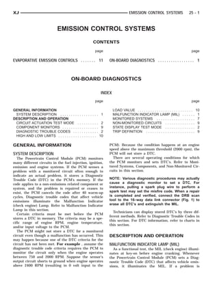 XJ                                                                             EMISSION CONTROL SYSTEMS                      25 - 1



                             EMISSION CONTROL SYSTEMS
                                                    CONTENTS

                                                      page                                                                    page

EVAPORATIVE EMISSION CONTROLS . . . . . . . 11                  ON-BOARD DIAGNOSTICS . . . . . . . . . . . . . . . . . 1



                                      ON-BOARD DIAGNOSTICS

                                                           INDEX
                                                      page                                                                    page

GENERAL INFORMATION                                                LOAD VALUE . . . . . . . . . . . . . . . . . . . . . . . . . .   10
 SYSTEM DESCRIPTION . . . . . . . . . . . . . . . . . .    1       MALFUNCTION INDICATOR LAMP (MIL) . . . . . .                      1
DESCRIPTION AND OPERATION                                          MONITORED SYSTEMS . . . . . . . . . . . . . . . . . .             7
 CIRCUIT ACTUATION TEST MODE . . . . . . . . . .            2      NON-MONITORED CIRCUITS . . . . . . . . . . . . . .                9
 COMPONENT MONITORS . . . . . . . . . . . . . . . . .       9      STATE DISPLAY TEST MODE . . . . . . . . . . . . . .               2
 DIAGNOSTIC TROUBLE CODES . . . . . . . . . . . .           2      TRIP DEFINITION . . . . . . . . . . . . . . . . . . . . . . .     9
 HIGH AND LOW LIMITS . . . . . . . . . . . . . . . . . .   10

GENERAL INFORMATION                                             PCM). Because the condition happens at an engine
                                                                speed above the maximum threshold (2000 rpm), the
SYSTEM DESCRIPTION                                              PCM will not store a DTC.
   The Powertrain Control Module (PCM) monitors                   There are several operating conditions for which
many different circuits in the fuel injection, ignition,        the PCM monitors and sets DTC’s. Refer to Moni-
emission and engine systems. If the PCM senses a                tored Systems, Components, and Non-Monitored Cir-
problem with a monitored circuit often enough to                cuits in this section.
indicate an actual problem, it stores a Diagnostic
Trouble Code (DTC) in the PCM’s memory. If the                  NOTE: Various diagnostic procedures may actually
code applies to a non-emissions related component or            cause a diagnostic monitor to set a DTC. For
system, and the problem is repaired or ceases to                instance, pulling a spark plug wire to perform a
exist, the PCM cancels the code after 40 warm-up                spark test may set the misfire code. When a repair
cycles. Diagnostic trouble codes that affect vehicle            is completed and verified, connect the DRB scan
emissions illuminate the Malfunction Indicator                  tool to the 16–way data link connector (Fig. 1) to
(check engine) Lamp. Refer to Malfunction Indicator             erase all DTC’s and extinguish the MIL.
Lamp in this section.
                                                                  Technicians can display stored DTC’s by three dif-
   Certain criteria must be met before the PCM
                                                                ferent methods. Refer to Diagnostic Trouble Codes in
stores a DTC in memory. The criteria may be a spe-
                                                                this section. For DTC information, refer to charts in
cific range of engine RPM, engine temperature,
                                                                this section.
and/or input voltage to the PCM.
   The PCM might not store a DTC for a monitored
circuit even though a malfunction has occurred. This            DESCRIPTION AND OPERATION
may happen because one of the DTC criteria for the
circuit has not been met. For example , assume the              MALFUNCTION INDICATOR LAMP (MIL)
diagnostic trouble code criteria requires the PCM to              As a functional test, the MIL (check engine) illumi-
monitor the circuit only when the engine operates               nates at key-on before engine cranking. Whenever
between 750 and 2000 RPM. Suppose the sensor’s                  the Powertrain Control Module (PCM) sets a Diag-
output circuit shorts to ground when engine operates            nostic Trouble Code (DTC) that affects vehicle emis-
above 2400 RPM (resulting in 0 volt input to the                sions, it illuminates the MIL. If a problem is
 
