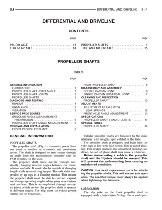 XJ                                                                                            DIFFERENTIAL AND DRIVELINE                3-1



                                  DIFFERENTIAL AND DRIVELINE
                                                               CONTENTS

                                                                   page                                                                  page

194 RBI AXLE . . . . . . . . . . . . . . . . . . . . . . . . . 47              PROPELLER SHAFTS . . . . . . . . . . . . . . . . . . . . . 1
8 1/4 REAR AXLE . . . . . . . . . . . . . . . . . . . . . . . 83               TUBE AND 181 FBI AXLE . . . . . . . . . . . . . . . . 15



                                                   PROPELLER SHAFTS

                                                                           INDEX
                                                                   page                                                                  page

GENERAL INFORMATION                                                              REAR PROPELLER SHAFT . . . . . . . . . . . . . . . .          6
  LUBRICATION . . . . . . . . . . . . . . . . . . . . . . . .      .   .   1   DISASSEMBLY AND ASSEMBLY
  PROPELLER SHAFT JOINT ANGLE . . . . . . . .                      .   .   2     DOUBLE CARDAN JOINT . . . . . . . . . . . . . . . . .         9
  PROPELLER SHAFT JOINTS . . . . . . . . . . . . .                 .   .   2     SINGLE CARDAN UNIVERSAL JOINT . . . . . . . .                 7
  PROPELLER SHAFTS . . . . . . . . . . . . . . . . . .             .   .   1   CLEANING AND INSPECTION
DIAGNOSIS AND TESTING                                                            PROPELLER SHAFT . . . . . . . . . . . . . . . . . . . .      12
  RUNOUT . . . . . . . . . . . . . . . . . . . . . . . . . . . .   .. 4        ADJUSTMENTS
  UNBALANCE . . . . . . . . . . . . . . . . . . . . . . . . .      .. 3          ADJUSTMENT AT AXLE WITH
  VIBRATION . . . . . . . . . . . . . . . . . . . . . . . . . .    .. 3            LEAF SPRINGS . . . . . . . . . . . . . . . . . . . . . .   12
SERVICE PROCEDURES                                                               FRONT AXLE ANGLE ADJUSTMENT . . . . . . . .                  13
  DRIVELINE ANGLE MEASUREMENT                                                  SPECIFICATIONS
    PREPARATION . . . . . . . . . . . . . . . . . . . . . .        .. 5          PROPELLER SHAFTS AND U–JOINTS . . . . . .                    14
  PROPELLER SHAFT ANGLE MEASUREMENT                                .. 5        SPECIAL TOOLS
REMOVAL AND INSTALLATION                                                         PROPELLER SHAFT . . . . . . . . . . . . . . . . . . . .      14
  FRONT PROPELLER SHAFT . . . . . . . . . . . . .                  .. 6

GENERAL INFORMATION                                                              Tubular propeller shafts are balanced by the man-
                                                                               ufacturer with weights spot welded to the tube.
PROPELLER SHAFTS                                                                 The propeller shaft is designed and built with the
  The propeller shaft (Fig. 1) transmits power from                            yoke lugs in line with each other. This is called phas-
one point to another in a smooth and continuous                                ing. This design produces the smoothest running con-
action. The shaft is designed to send torque through                           dition. An out of phase shaft can cause a vibration.
an angle from the transmission (transfer case on                                 Before undercoating a vehicle, the propeller
4WD vehicles) to the axle.                                                     shaft and the U-joints should be covered. This
  The propeller shaft must operate through con-                                will prevent the undercoating from causing an
stantly changing relative angles between the trans-                            unbalanced condition.
mission and axle. It must also be capable of changing
length while transmitting torque. The axle rides sus-                          CAUTION: Use exact replacement parts for attach-
pended by springs in a floating motion. This means                             ing the propeller shafts. This will ensure safe oper-
the propeller shaft must be able to contract, expand                           ation. The specified torque must always be applied
and change operating angles when going over various                            when tightening the fasteners.
road surfaces. This is accomplished through univer-
sal joints, which permit the propeller shaft to operate
                                                                               LUBRICATION
at different angles. The slip joints (or yokes) permit
                                                                                 The slip yoke on the front propeller shaft is
contraction or expansion.
                                                                               equipped with a lubrication fitting. Use a multi-pur-
 