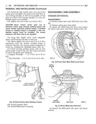 PINION YOKE
                       INCH   POUND   WRENCH
                                      TORQUE              THRUST
                                                            PINION MATE
                                                            WASHERGEAR                 SIDE GEAR SCREW MATE SHAFT
                                                                                             PINION GEAR
                                                                                               LOCK



3 - 100    DIFFERENTIAL AND DRIVELINE                                                                        XJ
REMOVAL AND INSTALLATION (Continued)
  (13) Install the yoke washer and a new nut on the      DISASSEMBLY AND ASSEMBLY
pinion gear and tighten the pinion nut until there is
zero bearing end-play. It will not be possible at this   STANDARD DIFFERENTIAL
point to achieve zero bearing end-play if a new col-
lapsible spacer was installed.                           DISASSEMBLY
  (14) Tighten the nut to 285 N·m (210 ft. lbs.).          (1) Remove pinion gear mate shaft lock screw (Fig.
                                                         49).
CAUTION: Never loosen pinion gear nut to                   (2) Remove pinion gear mate shaft.
decrease pinion gear bearing rotating torque and           (3) Rotate the differential side gears and remove
never exceed specified preload torque. If preload        the pinion mate gears and thrust washers (Fig. 50).
torque or rotating torque is exceeded a new col-
lapsible spacer must be installed. The torque
sequence will then have to be repeated.

  (15) Using Yoke Holder 6719, crush collapsible
spacer until bearing end play is taken up.
  (16) Slowly tighten the nut in 6.8 N·m (5 ft. lbs.)
increments until the desired rotating torque is
achieved. Measure the rotating torque frequently to
avoid over crushing the collapsible spacer (Fig. 35).
  (17) Check bearing rotating torque with an inch
pound torque wrench (Fig. 35). The torque necessary
to rotate the pinion gear should be:
  • Original Bearings — 1 to 3 N·m (10 to 20 in.
lbs.).
  • New Bearings — 2 to 5 N·m (15 to 35 in. lbs.).

                                                              Fig. 36 Pinion Gear Mate Shaft Lock Screw




    Fig. 35 Check Pinion Gear Rotating Torque
  (18) Install propeller shaft.
  (19) Install differential in housing.                            Fig. 37 Pinion Mate Gear Removal
                                                          (4) Remove the differential side gears and thrust
                                                         washers.
 