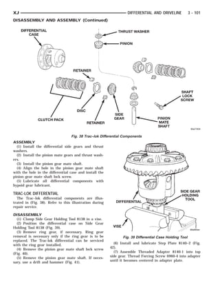 DIFFERENTIAL CASE CLUTCH PACK            RETAINERRETAINER
                                                  DISC                   VISE GEAR PINION
                                                                           SIDE DIFFERENTIAL
                                                                                 THRUST WASHER       PINION MATE SHAFT HOLD-
                                                                                                          SHAFT LOCK SCREW
                                                                                                             SIDE GEAR TOOL
                                                                                                                     ING



XJ                                                                            DIFFERENTIAL AND DRIVELINE            3 - 101
DISASSEMBLY AND ASSEMBLY (Continued)




                                        Fig. 38 Trac–lok Differential Components
ASSEMBLY
  (1) Install the differential side gears and thrust
washers.
  (2) Install the pinion mate gears and thrust wash-
ers.
  (3) Install the pinion gear mate shaft.
  (4) Align the hole in the pinion gear mate shaft
with the hole in the differential case and install the
pinion gear mate shaft lock screw.
  (5) Lubricate all differential components with
hypoid gear lubricant.

TRAC-LOK DIFFERENTIAL
  The Trac–lok differential components are illus-
trated in (Fig. 38). Refer to this illustration during
repair service.

DISASSEMBLY
  (1) Clamp Side Gear Holding Tool 8138 in a vise.
  (2) Position the differential case on Side Gear
Holding Tool 8138 (Fig. 39).
  (3) Remove ring gear, if necessary. Ring gear
removal is necessary only if the ring gear is to be                        Fig. 39 Differential Case Holding Tool
replaced. The Trac-lok differential can be serviced
with the ring gear installed.                                         (6) Install and lubricate Step Plate 8140–2 (Fig.
  (4) Remove the pinion gear mate shaft lock screw                  42).
(Fig. 40).                                                            (7) Assemble Threaded Adapter 8140-1 into top
  (5) Remove the pinion gear mate shaft. If neces-                  side gear. Thread Forcing Screw 6960-4 into adapter
sary, use a drift and hammer (Fig. 41).                             until it becomes centered in adapter plate.
 