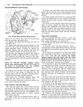 EXCITER
   RING                               DIAL INDICATORGEAR
                                                RING



3 - 108    DIFFERENTIAL AND DRIVELINE                                                                         XJ
ADJUSTMENTS (Continued)
                                                             (2) Wrap, twist, and hold a shop towel around the
                                                           pinion yoke to increase the turning resistance of the
                                                           pinion gear. This will provide a more distinct contact
                                                           pattern.
                                                             (3) Using a boxed end wrench on a ring gear bolt,
                                                           Rotate the differential case one complete revolution
                                                           in both directions while a load is being applied from
                                                           shop towel.
                                                             The areas on the ring gear teeth with the greatest
                                                           degree of contact against the pinion gear teeth will
                                                           squeegee the compound to the areas with the least
                                                           amount of contact. Note and compare patterns on the
                                                           ring gear teeth to Gear Tooth Contact Patterns chart
                                                           (Fig. 61) and adjust pinion depth and gear backlash
                                                           as necessary.

      Fig. 58 Ring Gear Backlash Measurement               SIDE GEAR CLEARANCE
                                                             When measuring side gear clearance, check each
ened to 14 N·m (10 ft. lbs.). Seat the bearing cups
                                                           gear independently. If it necessary to replace a side
with the procedure described above.
                                                           gear, replace both gears as a matched set.
  (5) Tighten the differential bearing cap bolts 95
                                                             (1) Install the axle shafts and C-clip locks and pin-
N·m (70 ft. lbs.).
                                                           ion mate shaft.
  (6) Tighten the right-side threaded adjuster to 102
                                                             (2) Measure each side gear clearance. Insert a
N·m (75 ft. lbs.). Seat the bearing cups with the pro-
                                                           matched pair of feeler gauge blades between the gear
cedure described above. Continue to tighten the
                                                           and differential housing on opposite sides of the hub
right-side adjuster and seat bearing cups until the
                                                           (Fig. 60).
torque remains constant at 102 N·m (75 ft. lbs.)
                                                             (3) If side gear clearances is no more than 0.005
  (7) Measure the ring gear backlash. The range of
                                                           inch. Determine if the shaft is contacting the pinion
backlash is 0.006 to 0.008 inch (0.15 to 0.203 mm).
                                                           gear mate shaft. Do not remove the feeler
  (8) Continue increasing the torque at the right-
                                                           gauges, inspect the axle shaft with the feeler
side threaded adjuster until the specified backlash is
                                                           gauge inserted behind the side gear. If the end of
obtained.
                                                           the axle shaft is not contacting the pinion gear mate
NOTE: The left-side threaded adjuster torque               shaft, the side gear clearance is acceptable.
should have approximately 102 N·m (75 ft. lbs.). If          (4) If clearance is more than 0.005 inch (axle shaft
the torque is considerably less, the complete              not contacting mate shaft), record the side gear clear-
adjustment procedure must be repeated.                     ance. Remove the thrust washer and measure its
                                                           thickness with a micrometer. Add the washer thick-
   (9) Tighten the left-side threaded adjuster until       ness to the recorded side gear clearance. The sum of
102 N·m (75 ft. lbs.) torque is indicated. Seat the        gear clearance and washer thickness will determine
bearing rollers with the procedure described above.        required thickness of replacement thrust washer
Do this until the torque remains constant.                 (Fig. 61).
   (10) Install the threaded adjuster locks and              In some cases, the end of the axle shaft will move
tighten the lock screws to 10 N·m (90 in. lbs.).           and contact the mate shaft when the feeler gauge is
   After the proper backlash is achieved, perform the      inserted. The C-clip lock is preventing the side gear
Gear Contact Analysis procedure.                           from sliding on the axle shaft.
                                                             (5) If there is no side gear clearance, remove the
GEAR CONTACT PATTERN ANALYSIS                              C-clip lock from the axle shaft. Use a micrometer to
  The ring and pinion gear teeth contact patterns          measure the thrust washer thickness. Record the
will show if the pinion gear depth is correct in the       thickness and re-install the thrust washer. Assemble
axle housing. It will also show if the ring gear back-     the differential case without the C-clip lock installed
lash has been adjusted correctly. The backlash can be      and re-measure the side gear clearance.
adjusted within specifications to achieve desired            (6) Compare both clearance measurements. If the
tooth contact patterns.                                    difference is less than 0.012 inch (0.305 mm), add
  (1) Apply a thin coat of hydrated ferric oxide, or       clearance recorded when the C-clip lock was installed
equivalent, to the drive and coast side of the ring        to thrust washer thickness measured. The sum will
gear teeth.
 
