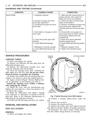 SEALING (1/4”)
                                                               NESS THICK-
                                                               BEAD 6.35MM
                                                                  SURFACE                          CONTOUR OF BEAD



3 - 20    DIFFERENTIAL AND DRIVELINE                                                                                 XJ
DIAGNOSIS AND TESTING (Continued)

             CONDITION                         POSSIBLE CAUSES                             CORRECTION
AXLE NOISE                             1. Insufficient lubricant.               1. Refill axle with correct amount of
                                                                                proper lubricant. Also inspect for
                                                                                leaks and correct as necessary.
                                       2. Improper ring gear and drive          2. Check ring gear and pinion gear
                                       pinion gear adjustment.                  teeth contact pattern.
                                       3. Unmatched ring gear and drive         3. Remove unmatched ring gear and
                                       pinion gear.                             drive pinion gear. Replace with
                                                                                matched gear and drive pinion gear
                                                                                set.
                                       4. Worn teeth on ring gear or drive      4. Check teeth on ring gear and
                                       pinion gear.                             drive pinion gear for correct contact.
                                                                                If necessary, replace with new
                                                                                matched set.
                                       5. Loose drive pinion gear shaft         5. Adjust drive pinion gearshaft
                                       bearings.                                bearing preload torque.
                                       6. Loose differential bearings.          6. Adjust differential bearing preload
                                                                                torque.
                                       7. Misaligned or sprung ring gear.       7. Measure ring gear runout.
                                       8. Loose differential bearing cap        8. Tighten with specified torque.
                                       bolts.


SERVICE PROCEDURES
LUBRICANT CHANGE
   (1) Raise and support the vehicle.
   (2) Remove the lubricant fill hole plug from the
differential housing cover.
   (3) Remove the differential housing cover and
drain the lubricant from the housing.
   (4) Clean the housing cavity with a flushing oil,
light engine oil or lint free cloth. Do not use water,
steam, kerosene or gasoline for cleaning.
   (5) Remove the sealant from the housing and cover
surfaces. Use solvent to clean the mating surfaces.
   (6) Apply a bead of Mopar௡ Silicone Rubber Seal-
ant, or equivalent, to the housing cover (Fig. 3).
   Install the housing cover within 5 minutes
after applying the sealant.
   (7) Install the cover and any identification tag.
Tighten the cover bolts in a criss–cross pattern to 41
N·m (30 ft. lbs.) torque.
   (8) Refill the differential with Mopar௡ Hypoid
Gear Lubricant, or equivalent, to bottom of the fill
plug hole. Refer to the Lubricant Specifications in                  Fig. 3 Typical Housing Cover With Sealant
this group for the quantity necessary.                          (2) Position a suitable lifting device under the
   (9) Install the fill hole plug and lower the vehicle.      axle.
                                                                (3) Secure axle to device.
                                                                (4) Remove the wheels and tires.
REMOVAL AND INSTALLATION
                                                                (5) Remove the brake rotors and calipers from the
                                                              axle. Refer to Group 5, Brakes, for proper procedures.
DRIVE AXLE ASSEMBLY
                                                                (6) Disconnect the wheel sensor wiring harness
REMOVAL                                                       from the vehicle wiring harness, if necessary.
 (1) Raise and support the vehicle.
 
