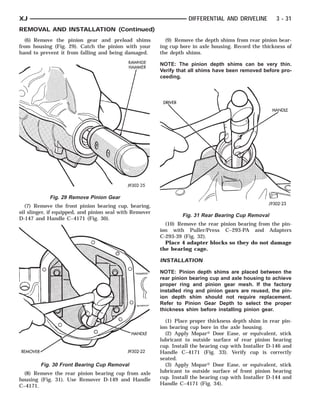 REMOVER                            RAWHIDE HAM-
                                               HANDLE
                                                   MER      DRIVER                                      HANDLE



XJ                                                                     DIFFERENTIAL AND DRIVELINE       3 - 31
REMOVAL AND INSTALLATION (Continued)
  (6) Remove the pinion gear and preload shims             (9) Remove the depth shims from rear pinion bear-
from housing (Fig. 29). Catch the pinion with your       ing cup bore in axle housing. Record the thickness of
hand to prevent it from falling and being damaged.       the depth shims.

                                                         NOTE: The pinion depth shims can be very thin.
                                                         Verify that all shims have been removed before pro-
                                                         ceeding.




            Fig. 29 Remove Pinion Gear
   (7) Remove the front pinion bearing cup, bearing,
oil slinger, if equipped, and pinion seal with Remover
                                                                     Fig. 31 Rear Bearing Cup Removal
D-147 and Handle C–4171 (Fig. 30).
                                                           (10) Remove the rear pinion bearing from the pin-
                                                         ion with Puller/Press C–293-PA and Adapters
                                                         C-293-39 (Fig. 32).
                                                           Place 4 adapter blocks so they do not damage
                                                         the bearing cage.

                                                         INSTALLATION

                                                         NOTE: Pinion depth shims are placed between the
                                                         rear pinion bearing cup and axle housing to achieve
                                                         proper ring and pinion gear mesh. If the factory
                                                         installed ring and pinion gears are reused, the pin-
                                                         ion depth shim should not require replacement.
                                                         Refer to Pinion Gear Depth to select the proper
                                                         thickness shim before installing pinion gear.

                                                           (1) Place proper thickness depth shim in rear pin-
                                                         ion bearing cup bore in the axle housing.
                                                           (2) Apply Mopar௡ Door Ease, or equivalent, stick
                                                         lubricant to outside surface of rear pinion bearing
                                                         cup. Install the bearing cup with Installer D-146 and
                                                         Handle C–4171 (Fig. 33). Verify cup is correctly
                                                         seated.
        Fig. 30 Front Bearing Cup Removal                  (3) Apply Mopar௡ Door Ease, or equivalent, stick
  (8) Remove the rear pinion bearing cup from axle       lubricant to outside surface of front pinion bearing
housing (Fig. 31). Use Remover D-149 and Handle          cup. Install the bearing cup with Installer D-144 and
C–4171.                                                  Handle C–4171 (Fig. 34).
 