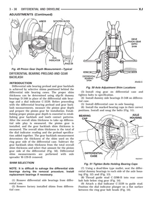 ARBOR DIAL INDICATOR
                                           SCOOTER BLOCK   DIFFERENTIAL
                                                              DIFFERENTIAL CASE HOUSING
                                                                            BEARING
                                                                             AXLE
                                                                               SHIM               DRIVE PINION GEAR
                                                                                                        DEPTH SHIM
                                                                                                          BEARING CAP



3 - 38    DIFFERENTIAL AND DRIVELINE                                                                            XJ
ADJUSTMENTS (Continued)




 Fig. 49 Pinion Gear Depth Measurement—Typical
DIFFERENTIAL BEARING PRELOAD AND GEAR
BACKLASH
INTRODUCTION
   Differential side bearing preload and gear backlash
                                                                  Fig. 50 Axle Adjustment Shim Locations
is achieved by selective shims positioned behind the
differential side bearing cones. The proper shim              (3) Install ring gear on differential case and
thickness can be determined using slip-fit dummy           tighten bolts to specification.
bearings D-348 in place of the differential side bear-        (4) Install dummy side bearings D-348 on differen-
ings and a dial indicator C-3339. Before proceeding        tial case.
with the differential bearing preload and gear back-          (5) Install differential case in axle housing.
lash measurements, measure the pinion gear depth              (6) Install the marked bearing caps in their correct
and prepare the pinion gear for installation. Estab-       positions. Install and snug the bolts (Fig. 51).
lishing proper pinion gear depth is essential to estab-
lishing gear backlash and tooth contact patterns.
After the overall shim thickness to take up differen-
tial side play is measured, the pinion gear is
installed, and the gear backlash shim thickness is
measured. The overall shim thickness is the total of
the dial indicator reading and the preload specifica-
tion added together. The gear backlash measurement
determines the thickness of the shim used on the
ring gear side of the differential case. Subtract the
gear backlash shim thickness from the total overall
shim thickness and select that amount for the pinion
gear side of the differential (Fig. 50). Differential
shim measurements are performed with axle
spreader W-129-B removed.

SHIM SELECTION                                                  Fig. 51 Tighten Bolts Holding Bearing Caps
NOTE: It is difficult to salvage the differential side       (7) Using a dead-blow type mallet, seat the differ-
bearings during the removal procedure. Install             ential dummy bearings to each side of the axle hous-
replacement bearings if necessary.                         ing (Fig. 52) and (Fig. 53).
                                                             (8) Thread guide stud C-3288-B into rear cover
   (1) Remove differential side bearings from differ-      bolt hole below ring gear (Fig. 54).
ential case.                                                 (9) Attach a dial indicator C-3339 to guide stud.
   (2) Remove factory installed shims from differen-       Position the dial indicator plunger on a flat surface
tial case.                                                 between the ring gear bolt heads (Fig. 54).
 