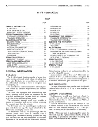 XJ                                                                                                         DIFFERENTIAL AND DRIVELINE                     3 - 83


                                                               8 1/4 REAR AXLE

                                                                                       INDEX
                                                                                   page                                                                     page

GENERAL INFORMATION                                                                           DIFFERENTIAL . . . . . . . . . . . . . . . . . . . . . . . .       95
  8 1/4 AXLES . . . . . . . . . . . . . . . . .   . . . . . . . . . . 83                      PINION GEAR . . . . . . . . . . . . . . . . . . . . . . . . .      96
  AXLE IDENTIFICATION . . . . . . . .             . . . . . . . . . . 83                      PINION SEAL . . . . . . . . . . . . . . . . . . . . . . . . . .    93
  LUBRICANT SPECIFICATIONS . .                    . . . . . . . . . . 83                      REAR AXLE . . . . . . . . . . . . . . . . . . . . . . . . . . .    91
DESCRIPTION AND OPERATION                                                                     RING GEAR . . . . . . . . . . . . . . . . . . . . . . . . . . .    96
  STANDARD DIFFERENTIAL . . . . .                 . . . . . . . . . . 84                    DISASSEMBLY AND ASSEMBLY
  TRAC-LOK OPERATION . . . . . . . .              . . . . . . . . . . 85                      STANDARD DIFFERENTIAL . . . . . . . . . . . . . .                 100
DIAGNOSIS AND TESTING                                                                         TRAC-LOK DIFFERENTIAL . . . . . . . . . . . . . .                 101
  BEARING NOISE . . . . . . . . . . . . .         ..   .   .   .   .   .   .   .   .   86   CLEANING AND INSPECTION
  DRIVELINE SNAP . . . . . . . . . . . .          ..   .   .   .   .   .   .   .   .   86     8 1/4 AXLES . . . . . . . . . . . . . . . . . . . . . . . . . .   104
  GEAR NOISE . . . . . . . . . . . . . . . .      ..   .   .   .   .   .   .   .   .   86     TRAC-LOK . . . . . . . . . . . . . . . . . . . . . . . . . . .    105
  GENERAL INFORMATION . . . . . .                 ..   .   .   .   .   .   .   .   .   85   ADJUSTMENTS
  LOW SPEED KNOCK . . . . . . . . . .             ..   .   .   .   .   .   .   .   .   86     8 1/4 AXLE PINION GEAR DEPTH . . . . . . . . .                    105
  TRAC–LOK DIFFERENTIAL NOISE                      .   .   .   .   .   .   .   .   .   87     DIFFERENTIAL BEARING PRELOAD AND
  TRAC–LOK TEST . . . . . . . . . . . . .         ..   .   .   .   .   .   .   .   .   90       GEAR BACKLASH . . . . . . . . . . . . . . . . . . . .           107
  VIBRATION . . . . . . . . . . . . . . . . .     ..   .   .   .   .   .   .   .   .   86     GEAR CONTACT PATTERN ANALYSIS . . . . . .                         108
SERVICE PROCEDURES                                                                            SIDE GEAR CLEARANCE . . . . . . . . . . . . . . .                 108
  LUBRICANT CHANGE . . . . . . . . .              . . . . . . . . . . 90                    SPECIFICATIONS
REMOVAL AND INSTALLATION                                                                      8 1/4 INCH AXLE . . . . . . . . . . . . . . . . . . . . . .       110
  AXLE SEAL AND BEARING . . . . .                 . . . . . . . . . . 92                      8 1/4 INCH AXLE . . . . . . . . . . . . . . . . . . . . . .       110
  AXLE SHAFT . . . . . . . . . . . . . . . .      . . . . . . . . . . 91                    SPECIAL TOOLS
  DIFFERENTIAL SIDE BEARINGS .                    . . . . . . . . . . 95                      8 1/4 AXLES . . . . . . . . . . . . . . . . . . . . . . . . . .   111

GENERAL INFORMATION                                                                         Pinion bearing preload is set and maintained by the
                                                                                            use of a collapsible spacer.
8 1/4 AXLES                                                                                   Axles equipped with a Trac-Lok௢ differential are
  The 8 1/4 inch axle housings consist of a cast iron                                       optional. A Trac-Lok differential has a one-piece dif-
center section with axle shaft tubes extending from                                         ferential case, and the same internal components as
either side. The tubes are pressed into and welded to                                       a standard differential, plus two clutch disc packs.
the differential housing to form a one-piece axle
housing (Fig. 1).                                                                           AXLE IDENTIFICATION
  The axles have a vent hose to relieve internal pres-                                        The axle differential cover can be used for identifi-
sure caused by lubricant vaporization and internal                                          cation of the axle (Fig. 2). A tag is also attached to
expansion.                                                                                  the cover.
  The axles are equipped with semi-floating axle
shafts, meaning vehicle loads are supported by the                                          LUBRICANT SPECIFICATIONS
axle shaft and bearings. The axle shafts are retained                                         Multi-purpose, hypoid gear lubricant should be
by C-clips in the differential side gears.                                                  used for rear axles with a standard differential. The
  The removable, stamped steel cover provides a                                             lubricant should have a MIL-L-2105C and API GL 5
means for inspection and service without removing                                           quality specifications.
the complete axle from the vehicle.                                                           Trac-Lok differentials require the addition of 5 oz.
  The 8 1/4 axle have the assembly part number and                                          of friction modifier to the axle lubricant after service.
gear ratio listed on tag. The tag is attached to the                                        The 8 1/4 axle lubricant capacity is 2.27 L (4.8 pts.)
differential housing by a cover bolt.                                                       total, including the friction modifier, if necessary.
  The differential case is a one-piece design. The dif-
ferential pinion mate shaft is retained with a                                              NOTE: If the rear axle is submerged in water, the
threaded pin. Differential bearing preload and ring                                         lubricant must be replaced immediately. Avoid the
gear backlash are set and maintained by threaded                                            possibility of premature axle failure resulting from
adjusters at the outside of the differential housing.                                       water contamination of the lubricant.
 