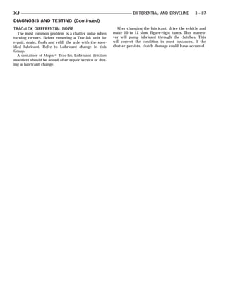 XJ                                                                   DIFFERENTIAL AND DRIVELINE         3 - 87
DIAGNOSIS AND TESTING (Continued)
TRAC–LOK DIFFERENTIAL NOISE                                 After changing the lubricant, drive the vehicle and
   The most common problem is a chatter noise when        make 10 to 12 slow, figure-eight turns. This maneu-
turning corners. Before removing a Trac-lok unit for      ver will pump lubricant through the clutches. This
repair, drain, flush and refill the axle with the spec-   will correct the condition in most instances. If the
ified lubricant. Refer to Lubricant change in this        chatter persists, clutch damage could have occurred.
Group.
   A container of Mopar௡ Trac-lok Lubricant (friction
modifier) should be added after repair service or dur-
ing a lubricant change.
 