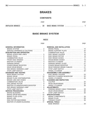 XJ                                                                                                                       BRAKES                          5-1



                                                             BRAKES
                                                             CONTENTS

                                                              page                                                                                       page

ANTILOCK BRAKES . . . . . . . . . . . . . . . . . . . . . 30             BASE BRAKE SYSTEM . . . . . . . . . . . . . . . . . . . . 1



                                                BASE BRAKE SYSTEM

                                                                    INDEX
                                                              page                                                                                       page

GENERAL INFORMATION                                                      REMOVAL AND INSTALLATION
  BRAKE SYSTEM . . . . . . . . . . . . . . . . . . . . . . . .      2      BRAKE PEDAL . . . . . . . . . . . . . . . . . .       .   .   .   .   .   .   .   14
  SERVICE WARNINGS & CAUTIONS . . . . . . . . .                     2      BRAKE SUPPORT PLATE . . . . . . . . .                 .   .   .   .   .   .   .   20
DESCRIPTION AND OPERATION                                                  COMBINATION VALVE . . . . . . . . . . . .             .   .   .   .   .   .   .   14
  BRAKE HOSES AND LINES . . . . . . . . . . . . . . . .             5      DISC BRAKE CALIPER . . . . . . . . . . .              .   .   .   .   .   .   .   16
  BRAKE PEDAL . . . . . . . . . . . . . . . . . . . . . . . . . .   2      DISC BRAKE ROTOR . . . . . . . . . . . .              .   .   .   .   .   .   .   18
  COMBINATION VALVE . . . . . . . . . . . . . . . . . . . .         3      DISC BRAKE SHOES . . . . . . . . . . . . .            .   .   .   .   .   .   .   17
  FRONT DISC BRAKES . . . . . . . . . . . . . . . . . . . .         3      DRUM BRAKE SHOES . . . . . . . . . . . .              .   .   .   .   .   .   .   19
  MASTER CYLINDER . . . . . . . . . . . . . . . . . . . . .         3      MASTER CYLINDER . . . . . . . . . . . . .             .   .   .   .   .   .   .   15
  PARKING BRAKE . . . . . . . . . . . . . . . . . . . . . . . .     4      PARKING BRAKE LEVER . . . . . . . . . .               .   .   .   .   .   .   .   21
  POWER BRAKE BOOSTER . . . . . . . . . . . . . . . .               2      POWER BRAKE BOOSTER . . . . . . . .                   .   .   .   .   .   .   .   15
  REAR DRUM BRAKE . . . . . . . . . . . . . . . . . . . . .         3      REAR PARKING BRAKE CABLES . . .                       .   .   .   .   .   .   .   21
  RED BRAKE WARNING LAMP . . . . . . . . . . . . . .                2      STOP LAMP SWITCH . . . . . . . . . . . . .            .   .   .   .   .   .   .   13
  STOP LAMP SWITCH . . . . . . . . . . . . . . . . . . . .          2      WHEEL CYLINDER . . . . . . . . . . . . . .            .   .   .   .   .   .   .   20
DIAGNOSIS AND TESTING                                                    DISASSEMBLY AND ASSEMBLY
  BASE BRAKE SYSTEM . . . . . . . . . . . . . . . . . . .            5     DISC BRAKE CALIPER . . . . . . . . . . .              . . . . . . . 23
  BRAKE DRUM . . . . . . . . . . . . . . . . . . . . . . . . .      10     MASTER CYLINDER RESERVOIR . . .                       . . . . . . . 22
  BRAKE FLUID CONTAMINATION . . . . . . . . . . .                   11     WHEEL CYLINDER . . . . . . . . . . . . . .            . . . . . . . 24
  BRAKE LINE AND HOSES . . . . . . . . . . . . . . . .              10   CLEANING AND INSPECTION
  COMBINATION VALVE . . . . . . . . . . . . . . . . . . . .          9     CALIPER . . . . . . . . . . . . . . . . . . . . . .   . . . . . . . 25
  DISC BRAKE ROTOR . . . . . . . . . . . . . . . . . . . .           9     REAR DRUM BRAKE . . . . . . . . . . . . .             . . . . . . . 25
  MASTER CYLINDER/POWER BOOSTER . . . . . .                          8     WHEEL CYLINDER . . . . . . . . . . . . . .            . . . . . . . 26
  RED BRAKE WARNING LAMP . . . . . . . . . . . . . .                 8   ADJUSTMENTS
  STOP LAMP SWITCH . . . . . . . . . . . . . . . . . . . .           8     PARKING BRAKE CABLE TENSIONER                           . . . . . . 28
SERVICE PROCEDURES                                                         REAR DRUM BRAKE . . . . . . . . . . . . .             . . . . . . . 26
  BRAKE BLEEDING . . . . . . . . . . . . . . . . . . . . . .        11     STOP LAMP SWITCH . . . . . . . . . . . . .            . . . . . . . 26
  BRAKE DRUM MACHINING . . . . . . . . . . . . . . .                12   SPECIFICATIONS
  BRAKE FLUID LEVEL . . . . . . . . . . . . . . . . . . . .         11     BRAKE COMPONENTS . . . . . . . . . . .                . . . . . . . 29
  BRAKE LINE . . . . . . . . . . . . . . . . . . . . . . . . . .    12     BRAKE FLUID . . . . . . . . . . . . . . . . . .       . . . . . . . 28
  DISC ROTOR MACHINING . . . . . . . . . . . . . . . .              12     TORQUE CHART . . . . . . . . . . . . . . . .          . . . . . . . 29
  MASTER CYLINDER BLEEDING . . . . . . . . . . .                    11   SPECIAL TOOLS
                                                                           BASE BRAKES . . . . . . . . . . . . . . . . .         . . . . . . . 29
 