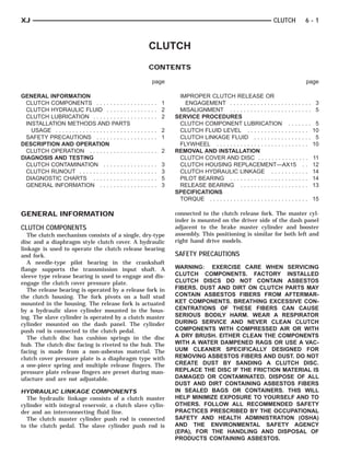 XJ                                                                                                                                       CLUTCH         6-1



                                                                          CLUTCH
                                                                          CONTENTS

                                                                              page                                                                      page

GENERAL INFORMATION                                                                        IMPROPER CLUTCH RELEASE OR
  CLUTCH COMPONENTS . . . . . . . . . . .                 ....... 1                          ENGAGEMENT . . . . . . . . . . . . . . . . . . . . . . . .       3
  CLUTCH HYDRAULIC FLUID . . . . . . . .                  ....... 2                        MISALIGNMENT . . . . . . . . . . . . . . . . . . . . . . . .       5
  CLUTCH LUBRICATION . . . . . . . . . . . .              ....... 2                       SERVICE PROCEDURES
  INSTALLATION METHODS AND PARTS                                                           CLUTCH COMPONENT LUBRICATION . . . . . . .                          5
    USAGE . . . . . . . . . . . . . . . . . . . . . . .   ....... 2                        CLUTCH FLUID LEVEL . . . . . . . . . . . . . . . . . .             10
  SAFETY PRECAUTIONS . . . . . . . . . . .                ....... 1                        CLUTCH LINKAGE FLUID . . . . . . . . . . . . . . . . .              5
DESCRIPTION AND OPERATION                                                                  FLYWHEEL . . . . . . . . . . . . . . . . . . . . . . . . . . .     10
  CLUTCH OPERATION . . . . . . . . . . . . .              ....... 2                       REMOVAL AND INSTALLATION
DIAGNOSIS AND TESTING                                                                      CLUTCH COVER AND DISC . . . . . . . . . . . . . . .                11
  CLUTCH CONTAMINATION . . . . . . . . .                  .   .   .   .   .   .   .   3    CLUTCH HOUSING REPLACEMENT—AX15 . .                                12
  CLUTCH RUNOUT . . . . . . . . . . . . . . . .           .   .   .   .   .   .   .   3    CLUTCH HYDRAULIC LINKAGE . . . . . . . . . . .                     14
  DIAGNOSTIC CHARTS . . . . . . . . . . . .               .   .   .   .   .   .   .   5    PILOT BEARING . . . . . . . . . . . . . . . . . . . . . . .        14
  GENERAL INFORMATION . . . . . . . . . .                 .   .   .   .   .   .   .   3    RELEASE BEARING . . . . . . . . . . . . . . . . . . . .            13
                                                                                          SPECIFICATIONS
                                                                                           TORQUE . . . . . . . . . . . . . . . . . . . . . . . . . . . . .   15

GENERAL INFORMATION                                                                       connected to the clutch release fork. The master cyl-
                                                                                          inder is mounted on the driver side of the dash panel
CLUTCH COMPONENTS                                                                         adjacent to the brake master cylinder and booster
   The clutch mechanism consists of a single, dry-type                                    assembly. This positioning is similar for both left and
disc and a diaphragm style clutch cover. A hydraulic                                      right hand drive models.
linkage is used to operate the clutch release bearing
and fork.                                                                                 SAFETY PRECAUTIONS
   A needle-type pilot bearing in the crankshaft
flange supports the transmission input shaft. A                                           WARNING: EXERCISE CARE WHEN SERVICING
sleeve type release bearing is used to engage and dis-                                    CLUTCH COMPONENTS. FACTORY INSTALLED
engage the clutch cover pressure plate.                                                   CLUTCH DISCS DO NOT CONTAIN ASBESTOS
   The release bearing is operated by a release fork in                                   FIBERS. DUST AND DIRT ON CLUTCH PARTS MAY
the clutch housing. The fork pivots on a ball stud                                        CONTAIN ASBESTOS FIBERS FROM AFTERMAR-
mounted in the housing. The release fork is actuated                                      KET COMPONENTS. BREATHING EXCESSIVE CON-
by a hydraulic slave cylinder mounted in the hous-                                        CENTRATIONS OF THESE FIBERS CAN CAUSE
ing. The slave cylinder is operated by a clutch master                                    SERIOUS BODILY HARM. WEAR A RESPIRATOR
cylinder mounted on the dash panel. The cylinder                                          DURING SERVICE AND NEVER CLEAN CLUTCH
push rod is connected to the clutch pedal.                                                COMPONENTS WITH COMPRESSED AIR OR WITH
   The clutch disc has cushion springs in the disc                                        A DRY BRUSH. EITHER CLEAN THE COMPONENTS
hub. The clutch disc facing is riveted to the hub. The                                    WITH A WATER DAMPENED RAGS OR USE A VAC-
facing is made from a non-asbestos material. The                                          UUM CLEANER SPECIFICALLY DESIGNED FOR
clutch cover pressure plate is a diaphragm type with                                      REMOVING ASBESTOS FIBERS AND DUST. DO NOT
a one-piece spring and multiple release fingers. The                                      CREATE DUST BY SANDING A CLUTCH DISC.
pressure plate release fingers are preset during man-                                     REPLACE THE DISC IF THE FRICTION MATERIAL IS
ufacture and are not adjustable.                                                          DAMAGED OR CONTAMINATED. DISPOSE OF ALL
                                                                                          DUST AND DIRT CONTAINING ASBESTOS FIBERS
HYDRAULIC LINKAGE COMPONENTS                                                              IN SEALED BAGS OR CONTAINERS. THIS WILL
  The hydraulic linkage consists of a clutch master                                       HELP MINIMIZE EXPOSURE TO YOURSELF AND TO
cylinder with integral reservoir, a clutch slave cylin-                                   OTHERS. FOLLOW ALL RECOMMENDED SAFETY
der and an interconnecting fluid line.                                                    PRACTICES PRESCRIBED BY THE OCCUPATIONAL
  The clutch master cylinder push rod is connected                                        SAFETY AND HEALTH ADMINISTRATION (OSHA)
to the clutch pedal. The slave cylinder push rod is                                       AND THE ENVIRONMENTAL SAFETY AGENCY
                                                                                          (EPA), FOR THE HANDLING AND DISPOSAL OF
                                                                                          PRODUCTS CONTAINING ASBESTOS.
 