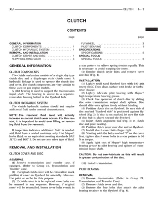 XJ                                                                                                CLUTCH      6-1



                                                 CLUTCH
                                                 CONTENTS

                                                   page                                                       page

GENERAL INFORMATION                                         FLYWHEEL . . . .    ........................ 3
 CLUTCH COMPONENTS . . . . .        ............. 1         PILOT BEARING       ........................ 1
 CLUTCH HYDRAULIC SYSTEM            ............. 1        SPECIFICATIONS
REMOVAL AND INSTALLATION                                    SPECIFICATIONS        ....................... 5
 CLUTCH COVER AND DISC . .          ............. 1        SPECIAL TOOLS
 FLYWHEEL RING GEAR . . . . .       ............. 4         SPECIAL TOOLS       ........................ 5

GENERAL INFORMATION                                        a star pattern to relieve spring tension equally. This
                                                           is necessary to avoid warping the cover.
CLUTCH COMPONENTS                                             (4) Remove clutch cover bolts and remove cover
  The clutch mechanism consists of a single, dry-type      and disc (Fig. 1)
clutch disc and a diaphragm style clutch cover. A
hydraulic linkage is used to operate the clutch disc       INSTALLATION
and cover. The clutch components are very similar to          (1) Lightly scuff sand flywheel face with 180 grit
those used in gas engine models.                           emery cloth. Then clean surface with brake or carbu-
  A pilot bearing is used to support the transmission      retor cleaner.
input shaft. The bearing is seated in a separate,             (2) Lightly lubricate pilot bearing with Mopar௡
removable housing bolted to the flywheel hub.              high temperature bearing grease.
                                                              (3) Check free operation of clutch disc by sliding
CLUTCH HYDRAULIC SYSTEM                                    disc onto transmission output shaft splines. Disc
  The clutch hydraulic system should not require           should slide onto splines freely without binding.
additional fluid under normal circumstances.                  (4) Position clutch disc on flywheel. Be sure side of
                                                           disc marked “flywheel side” is positioned against fly-
NOTE: The reservoir fluid level will actually              wheel (Fig. 2). If disc is not marked, be sure flat side
increase as normal clutch wear occurs. For this rea-       of disc hub is placed toward the flywheel.
son, it is important to avoid over filling, or remov-         (5) Insert clutch alignment tool (Fig. 3) in clutch
ing fluid from the reservoir.                              disc and pilot bearing.
                                                              (6) Position clutch cover over disc and on flywheel.
  If inspection indicates additional fluid is needed,         (7) Install clutch cover bolts finger tight.
add fluid from a sealed container only. Use Mopar௡            (8) Starting with the bolts marked “P” on the cover
brake fluid, or an equivalent meeting standards SAE        first, tighten clutch cover bolts in a star pattern to 50
J1703 and DOT 3. Do not use any other type of fluid.       N·m torque.
                                                              (9) Apply light coat of Mopar௡ high temperature
                                                           bearing grease to pilot bearing and splines of trans-
REMOVAL AND INSTALLATION                                   mission input shaft.
CLUTCH COVER AND DISC                                      CAUTION: Do not over-lubricate as this will result
                                                           in grease contamination of the disc.
REMOVAL
  (1) Remove transmission and transfer case, if              (10) Install transmission.
equipped. (Refer to Group 21, Transmission and
Transfer Case)                                             PILOT BEARING
  (2) If original clutch cover will be reinstalled, mark
position of cover on flywheel for assembly reference.      REMOVAL
Use paint or scribe for this purpose.                        (1) Remove transmission. (Refer to Group 21,
  (3) If clutch cover is to be replaced, cover bolts can   Transmission and Transfer Case)
be removed in any sequence. However, if original             (2) Remove clutch cover and disc.
cover will be reinstalled, loosen cover bolts evenly in      (3) Remove the four bolts that attach the pilot
                                                           bearing retainer to the flywheel (Fig. 4).
 