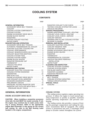 XJ                                                                                                           COOLING SYSTEM                     7-1



                                                  COOLING SYSTEM
                                                               CONTENTS

                                                                page                                                                            page

GENERAL INFORMATION                                                         RADIATOR COOLANT FLOW CHECK . . . . .                           . . 19
  ACCESSORY DRIVE BELT TENSION . . . . . . . . .                      3     TESTING COOLING SYSTEM FOR LEAKS .                              . . 19
  COOLANT . . . . . . . . . . . . . . . . . . . . . . . . . . . . .   2     VISCOUS FAN DRIVE . . . . . . . . . . . . . . . . .             . . 20
  COOLING SYSTEM COMPONENTS . . . . . . . . . .                       2    SERVICE PROCEDURES
  COOLING SYSTEM . . . . . . . . . . . . . . . . . . . . . .          1     ADDING ADDITIONAL COOLANT—ROUTINE                               .   .   22
  ENGINE ACCESSORY DRIVE BELTS . . . . . . . . .                      1     COOLANT LEVEL CHECK—ROUTINE . . . . .                           .   .   22
  ENGINE BLOCK HEATER . . . . . . . . . . . . . . . . .               3     COOLANT LEVEL CHECK—SERVICE . . . . .                           .   .   22
  RADIATORS . . . . . . . . . . . . . . . . . . . . . . . . . . . .   2     COOLANT SERVICE . . . . . . . . . . . . . . . . . .             .   .   22
  SYSTEM COOLANT ROUTING . . . . . . . . . . . . .                    2     DRAINING AND FILLING COOLING SYSTEM                             .   .   23
  WATER PUMPS . . . . . . . . . . . . . . . . . . . . . . . . .       2     REVERSE FLUSHING . . . . . . . . . . . . . . . . .              .   .   23
DESCRIPTION AND OPERATION                                                  REMOVAL AND INSTALLATION
  ACCESSORY DRIVE BELT TENSION . . . . . . . . .                      4     AUXILIARY ELECTRIC COOLING FAN . . . . .                        .   .   34
  AUTOMATIC TRANSMISSION OIL COOLER . . .                             3     COOLANT RESERVE TANK . . . . . . . . . . . . .                  .   .   25
  AUXILIARY ELECTRIC COOLING FAN . . . . . . . .                      8     COOLING SYSTEM FANS . . . . . . . . . . . . . .                 .   .   37
  COOLANT PERFORMANCE . . . . . . . . . . . . . . . .                 5     ENGINE ACCESSORY DRIVE BELTS . . . . . .                        .   .   34
  COOLANT RESERVE/OVERFLOW SYSTEM . . .                               3     ENGINE BLOCK HEATER . . . . . . . . . . . . . .                 .   .   34
  COOLANT SELECTION-ADDITIVES . . . . . . . . . .                     5     RADIATOR . . . . . . . . . . . . . . . . . . . . . . . . . .    .   .   30
  COOLING SYSTEM FANS . . . . . . . . . . . . . . . . .               4     THERMOSTAT . . . . . . . . . . . . . . . . . . . . . . .        .   .   29
  COOLING SYSTEM HOSES . . . . . . . . . . . . . . . .                6     TRANSMISSION OIL COOLERS . . . . . . . . . .                    .   .   24
  ENGINE BLOCK HEATER . . . . . . . . . . . . . . . . .               4     VISCOUS FAN DRIVE REMOVAL/
  RADIATOR PRESSURE CAP . . . . . . . . . . . . . . .                 5       INSTALLATION . . . . . . . . . . . . . . . . . . . . .        . . 38
  THERMOSTAT . . . . . . . . . . . . . . . . . . . . . . . . . .      4     WATER PUMP . . . . . . . . . . . . . . . . . . . . . . .        . . 25
  VISCOUS FAN DRIVE . . . . . . . . . . . . . . . . . . . .           7    CLEANING AND INSPECTION
  WATER PUMPS . . . . . . . . . . . . . . . . . . . . . . . . .       6     COOLING SYSTEM CLEANING . . . . . . . . . .                     .   .   38
DIAGNOSIS AND TESTING                                                       COOLING SYSTEM HOSES . . . . . . . . . . . . .                  .   .   38
  AUXILIARY ELECTRIC COOLING FAN . . . . . . .                        21    FAN BLADE INSPECTION . . . . . . . . . . . . . .                .   .   38
  COOLING SYSTEM DIAGNOSIS . . . . . . . . . . .                      12    RADIATOR CLEANING . . . . . . . . . . . . . . . . .             .   .   38
  DEAERATION . . . . . . . . . . . . . . . . . . . . . . . . .        22    RADIATOR PRESSURE CAP . . . . . . . . . . . .                   .   .   38
  DRB SCAN TOOL . . . . . . . . . . . . . . . . . . . . . . .          8   SPECIFICATIONS
  ENGINE ACCESSORY DRIVE BELTS . . . . . . . . .                       9    BELT TENSION . . . . . . . . . . . . . . . . . . . . . .        . . 38
  LOW COOLANT LEVEL-AERATION . . . . . . . . .                        22    COOLING SYSTEM CAPACITIES . . . . . . . . .                     . . 38
  ON-BOARD DIAGNOSTICS (OBD) . . . . . . . . . . .                     8    TORQUE SPECIFICATIONS . . . . . . . . . . . . .                 . . 39
  PRELIMINARY CHECKS . . . . . . . . . . . . . . . . .                10   SPECIAL TOOLS
  PRESSURE TESTING RADIATOR CAPS . . . . .                            22    COOLING . . . . . . . . . . . . . . . . . . . . . . . . . . .   . . 39
  RADIATOR CAP-TO-FILLER NECK SEAL—
    PRESSURE RELIEF CHECK . . . . . . . . . . . . .                   21

GENERAL INFORMATION                                                        COOLING SYSTEM
                                                                             The cooling system regulates engine operating tem-
ENGINE ACCESSORY DRIVE BELTS                                               perature. It allows the engine to reach normal oper-
                                                                           ating temperature as quickly as possible, maintains
CAUTION: When installing a serpentine accessory                            normal operating temperature and prevents over-
drive belt, the belt MUST be routed correctly. If not,                     heating.
the engine may overheat due to water pump rotat-                             The cooling system also provides a means of heat-
ing in wrong direction. Refer to the appropriate                           ing the passenger compartment and cooling the auto-
engine Belt Schematic in this group for the correct                        matic transmission fluid (if equipped). The cooling
belt routing. Or, refer to the Belt Routing Label                          system is pressurized and uses a centrifugal water
located in the engine compartment.                                         pump to circulate coolant throughout the system.
 