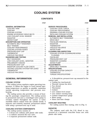 XJ                                                                                                           COOLING SYSTEM                         7-1



                                                   COOLING SYSTEM
                                                                CONTENTS

                                                                 page                                                                               page

GENERAL INFORMATION                                                         SERVICE PROCEDURES
  COOLANT TANK . . . . . . . . . . . . . . . . . . . . . . . .         2     COOLANT LEVEL CHECK . . . . . . . . . . . .                .   .   .   .   17
  COOLANT . . . . . . . . . . . . . . . . . . . . . . . . . . . . .    4     COOLANT REPLACEMENT . . . . . . . . . . .                  .   .   .   .   18
  COOLING SYSTEM . . . . . . . . . . . . . . . . . . . . . .           1     DRAINING COOLING SYSTEM . . . . . . . .                    .   .   .   .   17
  ENGINE ACCESSORY DRIVE BELTS . . . . . . . . .                       2     REFILLING COOLING SYSTEM . . . . . . . .                   .   .   .   .   17
  LOW COOLANT LEVEL SENSOR . . . . . . . . . . .                       4    REMOVAL AND INSTALLATION
  RADIATOR . . . . . . . . . . . . . . . . . . . . . . . . . . . . .   1     AUTOMATIC BELT TENSIONER . . . . . . . .                   .   .   .   .   22
  WATER PUMP . . . . . . . . . . . . . . . . . . . . . . . . . .       3     DRIVE BELT . . . . . . . . . . . . . . . . . . . . . . .   .   .   .   .   22
DESCRIPTION AND OPERATION                                                    FAN BLADE REMOVAL . . . . . . . . . . . . . .              .   .   .   .   20
  AUTOMATIC BELT TENSIONER . . . . . . . . . . . . .                   7     RADIATOR . . . . . . . . . . . . . . . . . . . . . . . .   .   .   .   .   18
  BELT TENSION . . . . . . . . . . . . . . . . . . . . . . . . .       7     THERMOSTAT . . . . . . . . . . . . . . . . . . . . .       .   .   .   .   21
  COOLANT PERFORMANCE . . . . . . . . . . . . . . . .                  4     VISCOUS FAN DRIVE . . . . . . . . . . . . . . .            .   .   .   .   20
  COOLING SYSTEM HOSES . . . . . . . . . . . . . . . .                 5     WATER PUMP . . . . . . . . . . . . . . . . . . . . .       .   .   .   .   22
  PRESSURE/VENT CAP . . . . . . . . . . . . . . . . . . .              4    CLEANING AND INSPECTION
  THERMOSTAT . . . . . . . . . . . . . . . . . . . . . . . . . .       4     COOLING SYSTEM CLEANING/REVERSE
  VISCOUS FAN DRIVE . . . . . . . . . . . . . . . . . . . .            6       FLUSHING . . . . . . . . . . . . . . . . . . . . . .     .   .   .   .   25
DIAGNOSIS AND TESTING                                                        FAN BLADE . . . . . . . . . . . . . . . . . . . . . . .    .   .   .   .   24
  BELT DIAGNOSIS . . . . . . . . . . . . . . . . . . . . . .           15    PRESSURE/VENT CAP . . . . . . . . . . . . . .              .   .   .   .   25
  LOW COOLANT LEVEL- AERATION . . . . . . . . .                        15    RADIATOR CLEANING . . . . . . . . . . . . . . .            .   .   .   .   24
  PRELIMINARY CHECKS . . . . . . . . . . . . . . . . . .                7    WATER PUMP . . . . . . . . . . . . . . . . . . . . .       .   .   .   .   24
  PRESSURE/VENT CAP . . . . . . . . . . . . . . . . . .                15   ADJUSTMENTS
  RADIATOR COOLANT FLOW CHECK . . . . . . .                            13    DRIVE BELT TENSION . . . . . . . . . . . . . . .           . . . . 26
  TESTING COOLING SYSTEM FOR LEAKS . . .                               14   SPECIFICATIONS
  THERMOSTAT . . . . . . . . . . . . . . . . . . . . . . . . .         13    COOLING SYSTEM CAPACITY . . . . . . . .                    . . . . 26
  VISCOUS FAN DRIVE . . . . . . . . . . . . . . . . . . .              13    THERMOSTAT . . . . . . . . . . . . . . . . . . . . .       . . . . 26
                                                                             TORQUE SPECIFICATIONS . . . . . . . . . . .                . . . . 26

GENERAL INFORMATION                                                           • A threaded-on, pressure/vent cap mounted to the
                                                                            coolant tank
COOLING SYSTEM                                                                • Cooling fan (mechanical)
   The cooling system regulates engine operating tem-                         • Thermal viscous fan drive
perature. It allows the engine to reach normal oper-                          • Fan shroud
ating temperature as quickly as possible, maintains                           • Thermostat
normal operating temperature and prevents over-                               • Coolant
heating.                                                                      • Low coolant level sensor
   The cooling system also provides a means of heat-                          • Low coolant warning lamp
ing the passenger compartment. The cooling system                             • Coolant temperature gauge
is pressurized and uses a centrifugal water pump to                           • Water pump
circulate coolant throughout the system. A water                              • Hoses and hose clamps
manifold collects coolant from the cylinder heads. A
separate and remotely mounted, pressurized coolant                          COOLANT ROUTING
tank using a pressure/vent cap is used.                                      For cooling system flow routing, refer to (Fig. 1)

COOLING SYSTEM COMPONENTS                                                   RADIATOR
 The cooling system consists of:                                              The radiator used with the 2.5L diesel is con-
 • A brass-core radiator with plastic side tanks                            structed of a horizontal cross-flow brass core with
 • A radiator mounted fill vent valve                                       plastic side tanks.
 • A separate pressurized coolant tank
 